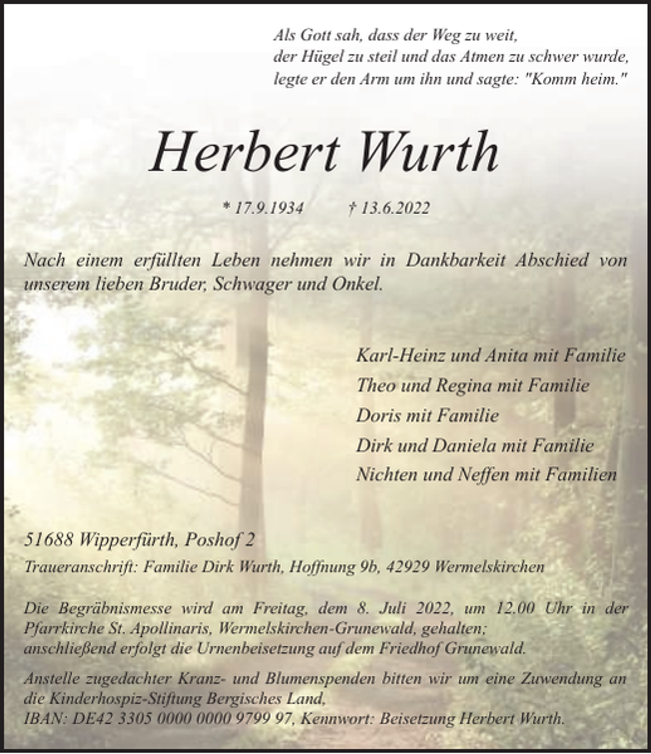 <p>Als Gott sah, dass der Weg zu weit,<br />der Hügel zu steil und das Atmen zu schwer wurde,<br />legte er den Arm um ihn und sagte: "Komm heim."</p><p>Herbert Wurth<br />* 17.9.1934</p><p>† 13.6.2022</p><p>Nach einem erfüllten Leben nehmen wir in Dankbarkeit Abschied von<br />unserem lieben Bruder, Schwager und Onkel.<br />Karl-Heinz und Anita mit Familie<br />Theo und Regina mit Familie<br />Doris mit Familie<br />Dirk und Daniela mit Familie<br />Nichten und Neffen mit Familien<br />51688 Wipperfürth, Poshof 2<br />Traueranschrift: Familie Dirk Wurth, Hoffnung 9b, 42929 Wermelskirchen<br />Die Begräbnismesse wird am Freitag, dem 8. Juli 2022, um 12.00 Uhr in der<br />Pfarrkirche St. Apollinaris, Wermelskirchen-Grunewald, gehalten;<br />anschließend erfolgt die Urnenbeisetzung auf dem Friedhof Grunewald.<br />Anstelle zugedachter Kranz- und Blumenspenden bitten wir um eine Zuwendung an<br />die Kinderhospiz-Stiftung Bergisches Land,<br />IBAN: DE42 3305 9797, Kennwort: Beisetzung Herbert Wurth.</p>