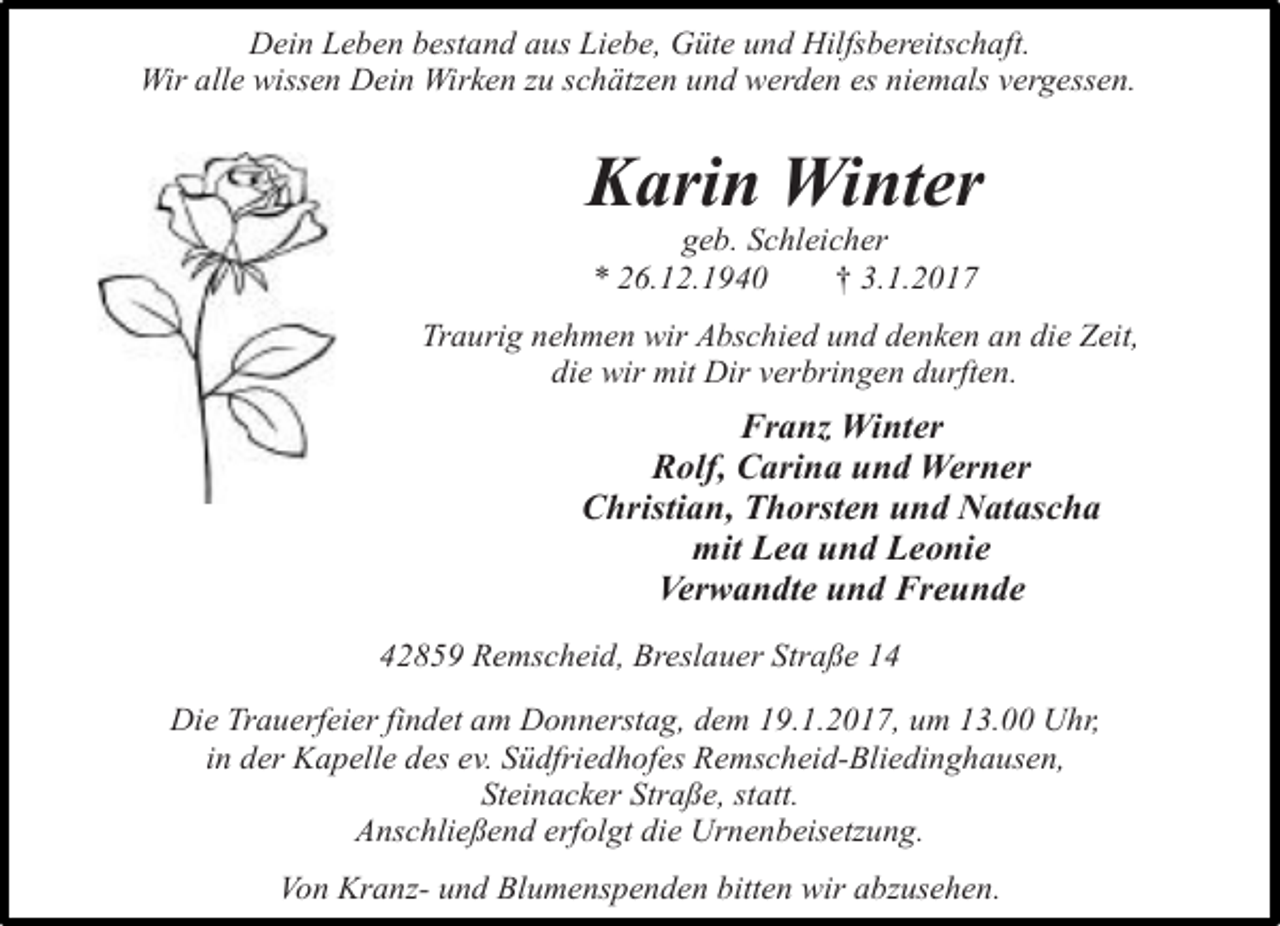 <p>Dein Leben bestand aus Liebe, Güte und Hilfsbereitschaft.<br />Wir alle wissen Dein Wirken zu schätzen und werden es niemals vergessen.</p><p>Karin Winter<br />geb. Schleicher<br />* 26.12.1940<br />† 3.1.2017</p><p>Traurig nehmen wir Abschied und denken an die Zeit,<br />die wir mit Dir verbringen durften.</p><p>Franz Winter<br />Rolf, Carina und Werner<br />Christian, Thorsten und Natascha<br />mit Lea und Leonie<br />Verwandte und Freunde<br />42859 Remscheid, Breslauer Straße 14<br />Die Trauerfeier findet am Donnerstag, dem 19.1.2017, um 13.00 Uhr,<br />in der Kapelle des ev. Südfriedhofes Remscheid-Bliedinghausen,<br />Steinacker Straße, statt.<br />Anschließend erfolgt die Urnenbeisetzung.<br />Von Kranz- und Blumenspenden bitten wir abzusehen.</p>