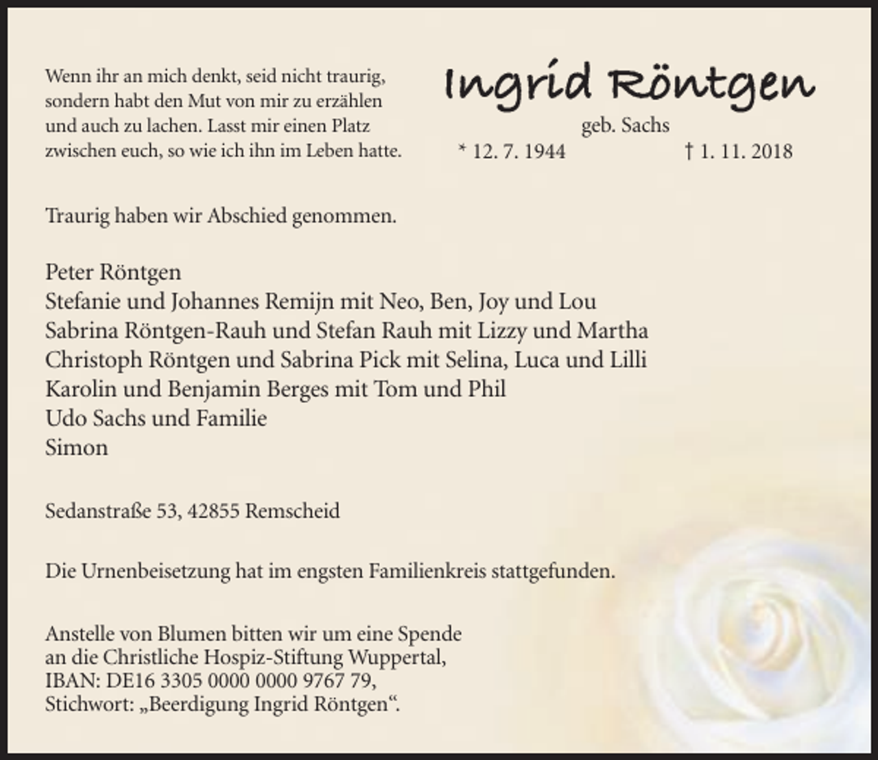 <p>Wenn ihr an mich denkt, seid nicht traurig,<br />sondern habt den Mut von mir zu erzählen<br />und auch zu lachen. Lasst mir einen Platz<br />zwischen euch, so wie ich ihn im Leben hatte.</p><p>geb. Sachs<br />* 12. 7. 1944</p><p>Traurig haben wir Abschied genommen.</p><p>Peter Röntgen<br />Stefanie und Johannes Remijn mit Neo, Ben, Joy und Lou<br />Sabrina Röntgen-Rauh und Stefan Rauh mit Lizzy und Martha<br />Christoph Röntgen und Sabrina Pick mit Selina, Luca und Lilli<br />Karolin und Benjamin Berges mit Tom und Phil<br />Udo Sachs und Familie<br />Simon<br />Sedanstraße 53, 42855 Remscheid<br />Die Urnenbeisetzung hat im engsten Familienkreis stattgefunden.<br />Anstelle von Blumen bitten wir um eine Spende<br />an die Christliche Hospiz-Stiftung Wuppertal,<br />IBAN: DE16 3305 9769,<br />Stichwort: „Beerdigung Ingrid Röntgen“.</p><p>† 1. 11. 2018</p>
