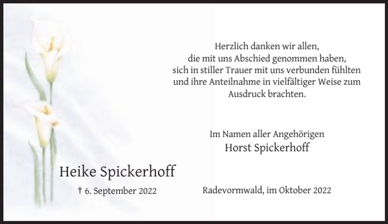 <p>Herzlich danken wir allen,<br />die mit uns Abschied genommen haben,<br />sich in stiller Trauer mit uns verbunden fühlten<br />und ihre Anteilnahme in vielfältiger Weise zum<br />Ausdruck brachten.</p><p>Im Namen aller Angehörigen</p><p>Horst Spickerhoff</p><p>Heike Spickerhoff<br />† 6. September 2022</p><p>Radevormwald, im Oktober 2022</p>