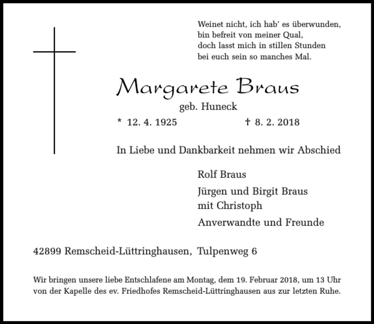 <p>Weinet nicht, ich hab’ es überwunden,<br />bin befreit von meiner Qual,<br />doch lasst mich in stillen Stunden<br />bei euch sein so manches Mal.</p><p>Margarete Braus<br />geb. Huneck</p><p>* 12. 4. 1925</p><p>† 8. 2. 2018</p><p>In Liebe und Dankbarkeit nehmen wir Abschied<br />Rolf Braus<br />Jürgen und Birgit Braus<br />mit Christoph<br />Anverwandte und Freunde<br />42899 Remscheid-Lüttringhausen, Tulpenweg 6<br />Wir bringen unsere liebe Entschlafene am Montag, dem 19. Februar 2018, um 13 Uhr<br />von der Kapelle des ev. Friedhofes Remscheid-Lüttringhausen aus zur letzten Ruhe.</p>
