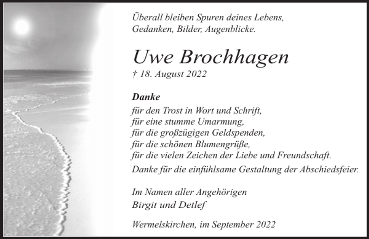 <p>Überall bleiben Spuren deines Lebens,<br />Gedanken, Bilder, Augenblicke.</p><p>Uwe Brochhagen</p><p>† 18. August 2022</p><p>Danke<br />für den Trost in Wort und Schrift,<br />für eine stumme Umarmung,<br />für die großzügigen Geldspenden,<br />für die schönen Blumengrüße,<br />für die vielen Zeichen der Liebe und Freundschaft.<br />Danke für die einfühlsame Gestaltung der Abschiedsfeier.<br />Im Namen aller Angehörigen<br />Birgit und Detlef<br />Wermelskirchen, im September 2022</p>