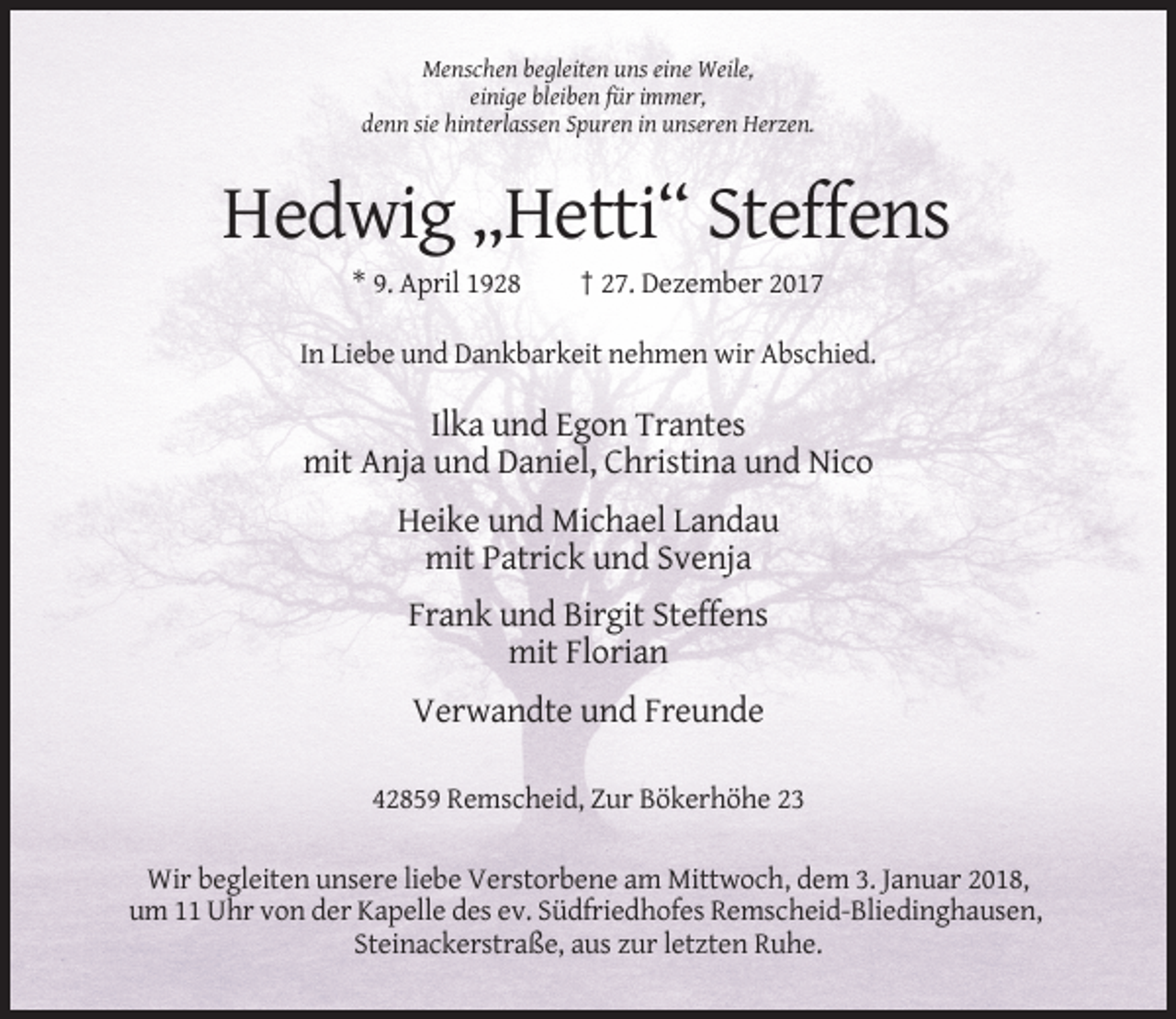 <p>Menschen begleiten uns eine Weile,<br />einige bleiben für immer,<br />denn sie hinterlassen Spuren in unseren Herzen.</p><p>Hedwig „Hetti“ Steffens<br />* 9. April 1928</p><p>† 27. Dezember 2017</p><p>In Liebe und Dankbarkeit nehmen wir Abschied.</p><p>Ilka und Egon Trantes<br />mit Anja und Daniel, Christina und Nico<br />Heike und Michael Landau<br />mit Patrick und Svenja<br />Frank und Birgit Steffens<br />mit Florian<br />Verwandte und Freunde<br />42859 Remscheid, Zur Bökerhöhe 23<br />Wir begleiten unsere liebe Verstorbene am Mittwoch, dem 3. Januar 2018,<br />um 11 Uhr von der Kapelle des ev. Südfriedhofes Remscheid-Bliedinghausen,<br />Steinackerstraße, aus zur letzten Ruhe.</p>
