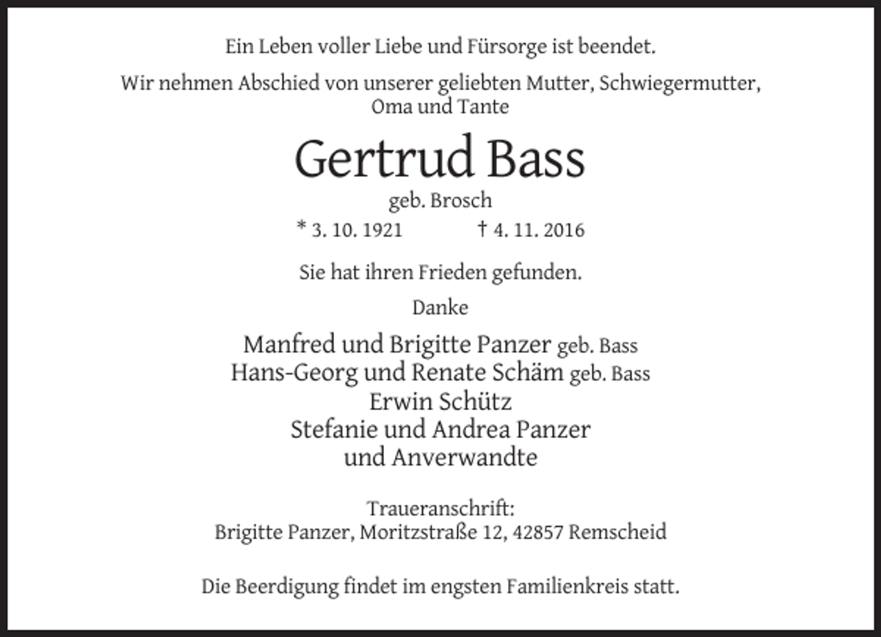<p>Ein Leben voller Liebe und Fürsorge ist beendet.<br />Wir nehmen Abschied von unserer geliebten Mutter, Schwiegermutter,<br />Oma und Tante</p><p>Gertrud Bass<br />geb. Brosch<br />* 3. 10. 1921<br />† 4. 11. 2016<br />Sie hat ihren Frieden gefunden.<br />Danke</p><p>Manfred und Brigitte Panzer geb. Bass<br />Hans-Georg und Renate Schäm geb. Bass<br />Erwin Schütz<br />Stefanie und Andrea Panzer<br />und Anverwandte<br />Traueranschrift:<br />Brigitte Panzer, Moritzstraße 12, 42857 Remscheid<br />Die Beerdigung findet im engsten Familienkreis statt.</p>