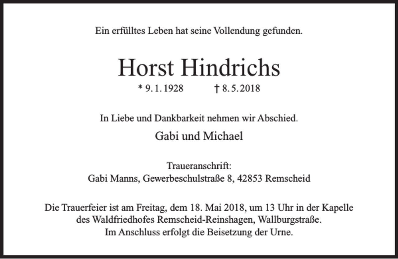 <p>Ein erfülltes Leben hat seine Vollendung gefunden.</p><p>Horst Hindrichs<br />* 9. 1. 1928</p><p>† 8. 5. 2018</p><p>In Liebe und Dankbarkeit nehmen wir Abschied.</p><p>Gabi und Michael<br />Traueranschrift:<br />Gabi Manns, Gewerbeschulstraße 8, 42853 Remscheid<br />Die Trauerfeier ist am Freitag, dem 18. Mai 2018, um 13 Uhr in der Kapelle<br />des Waldfriedhofes Remscheid-Reinshagen, Wallburgstraße.<br />Im Anschluss erfolgt die Beisetzung der Urne.</p>