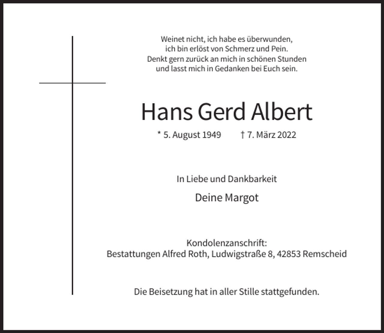 <p>Weinet nicht, ich habe es überwunden,<br />ich bin erlöst von Schmerz und Pein.<br />Denkt gern zurück an mich in schönen Stunden<br />und lasst mich in Gedanken bei Euch sein.</p><p>Hans Gerd Albert<br />* 5. August 1949</p><p>† 7. März 2022</p><p>In Liebe und Dankbarkeit</p><p>Deine Margot</p><p>Kondolenzanschrift:<br />Bestattungen Alfred Roth, Ludwigstraße 8, 42853 Remscheid</p><p>Die Beisetzung hat in aller Stille stattgefunden.</p>