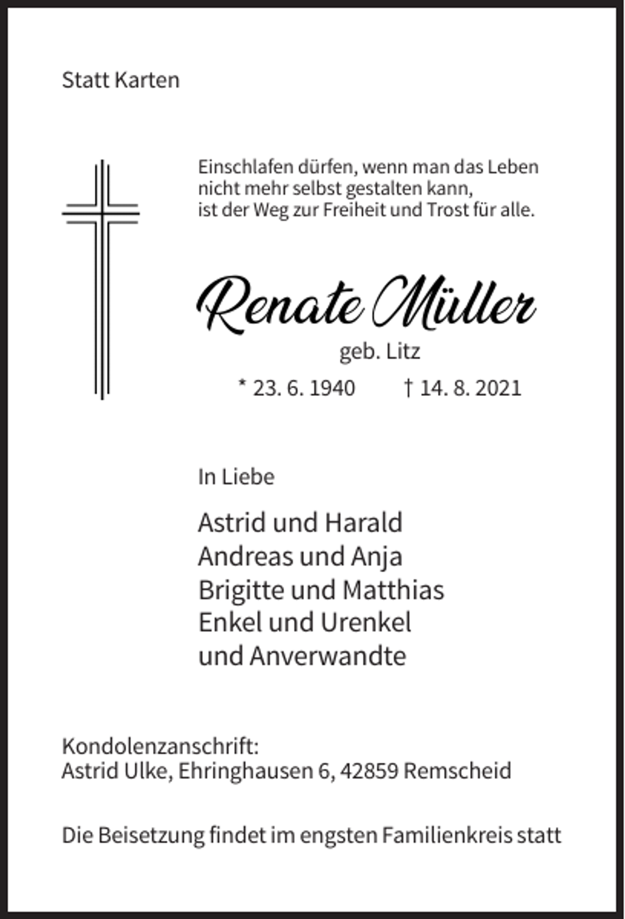 <p>Statt Karten</p><p>Einschlafen dürfen, wenn man das Leben<br />nicht mehr selbst gestalten kann,<br />ist der Weg zur Freiheit und Trost für alle.</p><p>RenateMüller<br />Müller<br />Renate<br />geb. Litz</p><p>* 23. 6. 1940</p><p>† 14. 8. 2021</p><p>In Liebe</p><p>Astrid und Harald<br />Andreas und Anja<br />Brigitte und Matthias<br />Enkel und Urenkel<br />und Anverwandte<br />Kondolenzanschrift:<br />Astrid Ulke, Ehringhausen 6, 42859 Remscheid<br />Die Beisetzung findet im engsten Familienkreis statt</p>