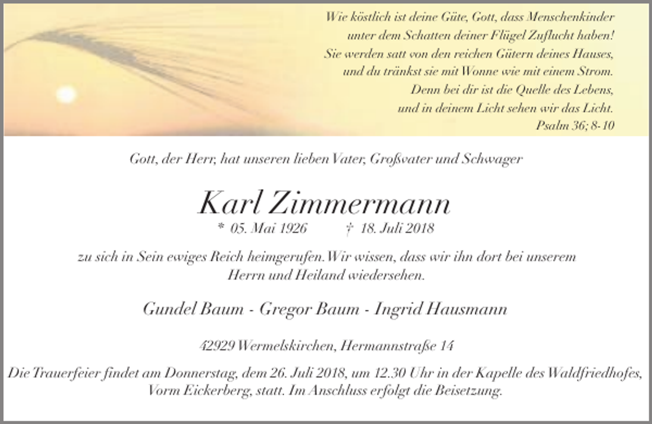 <p>Wie köstlich ist deine Güte, Gott, dass Menschenkinder<br />unter dem Schatten deiner Flügel Zuflucht haben!<br />Sie werden satt von den reichen Gütern deines Hauses,<br />und du tränkst sie mit Wonne wie mit einem Strom.<br />Denn bei dir ist die Quelle des Lebens,<br />und in deinem Licht sehen wir das Licht.<br />Psalm 36; 8-10</p><p>Gott, der Herr, hat unseren lieben Vater, Großvater und Schwager</p><p>Karl Zimmermann<br />* 05. Mai 1926</p><p>† 18. Juli 2018</p><p>zu sich in Sein ewiges Reich heimgerufen.Wir wissen, dass wir ihn dort bei unserem<br />Herrn und Heiland wiedersehen.</p><p>Gundel Baum - Gregor Baum - Ingrid Hausmann<br />42929 Wermelskirchen, Hermannstraße 14<br />Die Trauerfeier findet am Donnerstag, dem 26. Juli 2018, um 12.30 Uhr in der Kapelle des Waldfriedhofes,<br />Vorm Eickerberg, statt. Im Anschluss erfolgt die Beisetzung.</p>