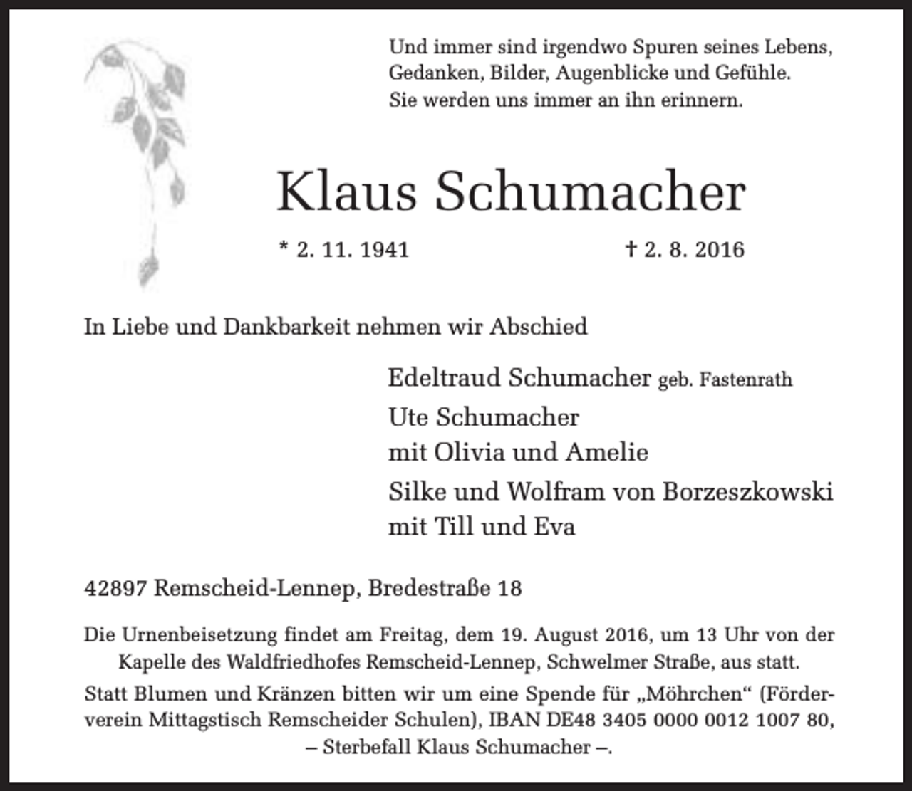 <p>Und immer sind irgendwo Spuren seines Lebens,<br />Gedanken, Bilder, Augenblicke und Gefühle.<br />Sie werden uns immer an ihn erinnern.</p><p>Klaus Schumacher<br />* 2. 11. 1941</p><p>† 2. 8. 2016</p><p>In Liebe und Dankbarkeit nehmen wir Abschied</p><p>Edeltraud Schumacher geb. Fastenrath<br />Ute Schumacher<br />mit Olivia und Amelie<br />Silke und Wolfram von Borzeszkowski<br />mit Till und Eva<br />42897 Remscheid-Lennep, Bredestraße 18<br />Die Urnenbeisetzung findet am Freitag, dem 19. August 2016, um 13 Uhr von der<br />Kapelle des Waldfriedhofes Remscheid-Lennep, Schwelmer Straße, aus statt.<br />Statt Blumen und Kränzen bitten wir um eine Spende für „Möhrchen“ (Förderverein Mittagstisch Remscheider Schulen), IBAN DE48 3405 0012 1007 80,<br />– Sterbefall Klaus Schumacher –.</p>