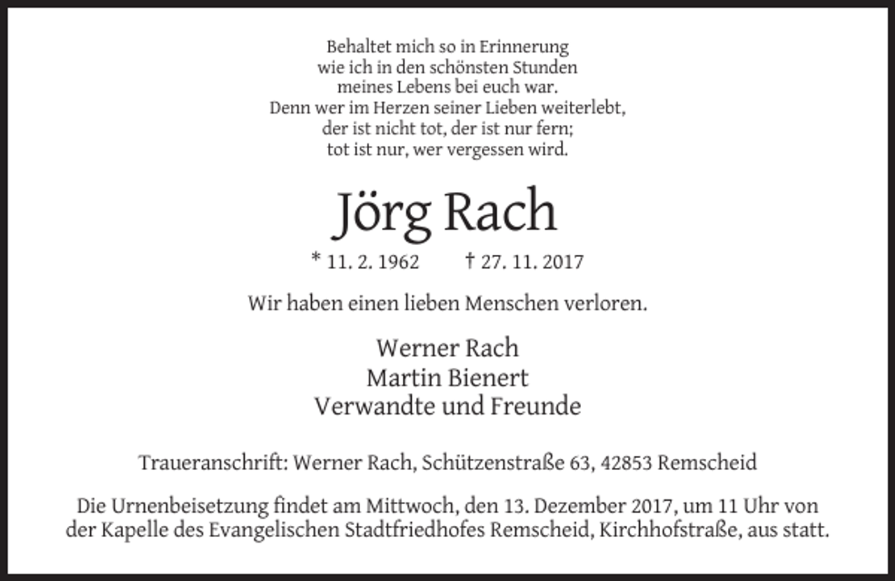 <p>Behaltet mich so in Erinnerung<br />wie ich in den schönsten Stunden<br />meines Lebens bei euch war.<br />Denn wer im Herzen seiner Lieben weiterlebt,<br />der ist nicht tot, der ist nur fern;<br />tot ist nur, wer vergessen wird.</p><p>Jörg Rach<br />* 11. 2. 1962</p><p>† 27. 11. 2017</p><p>Wir haben einen lieben Menschen verloren.</p><p>Werner Rach<br />Martin Bienert<br />Verwandte und Freunde<br />Traueranschrift: Werner Rach, Schützenstraße 63, 42853 Remscheid<br />Die Urnenbeisetzung findet am Mittwoch, den 13. Dezember 2017, um 11 Uhr von<br />der Kapelle des Evangelischen Stadtfriedhofes Remscheid, Kirchhofstraße, aus statt.</p>