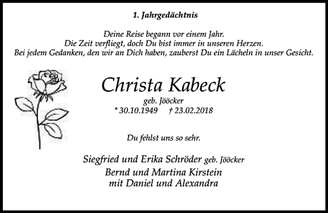 <p>1. Jahrgedächtnis<br />Deine Reise begann vor einem Jahr.<br />Die Zeit verfliegt, doch Du bist immer in unseren Herzen.<br />Bei jedem Gedanken, den wir an Dich haben, zauberst Du ein Lächeln in unser Gesicht.</p><p>Christa Kabeck<br />geb. Jööcker<br />* 30.10.1949 † 23.02.2018<br />Du fehlst uns so sehr.</p><p>Siegfried und Erika Schröder geb. Jööcker<br />Bernd und Martina Kirstein<br />mit Daniel und Alexandra</p>