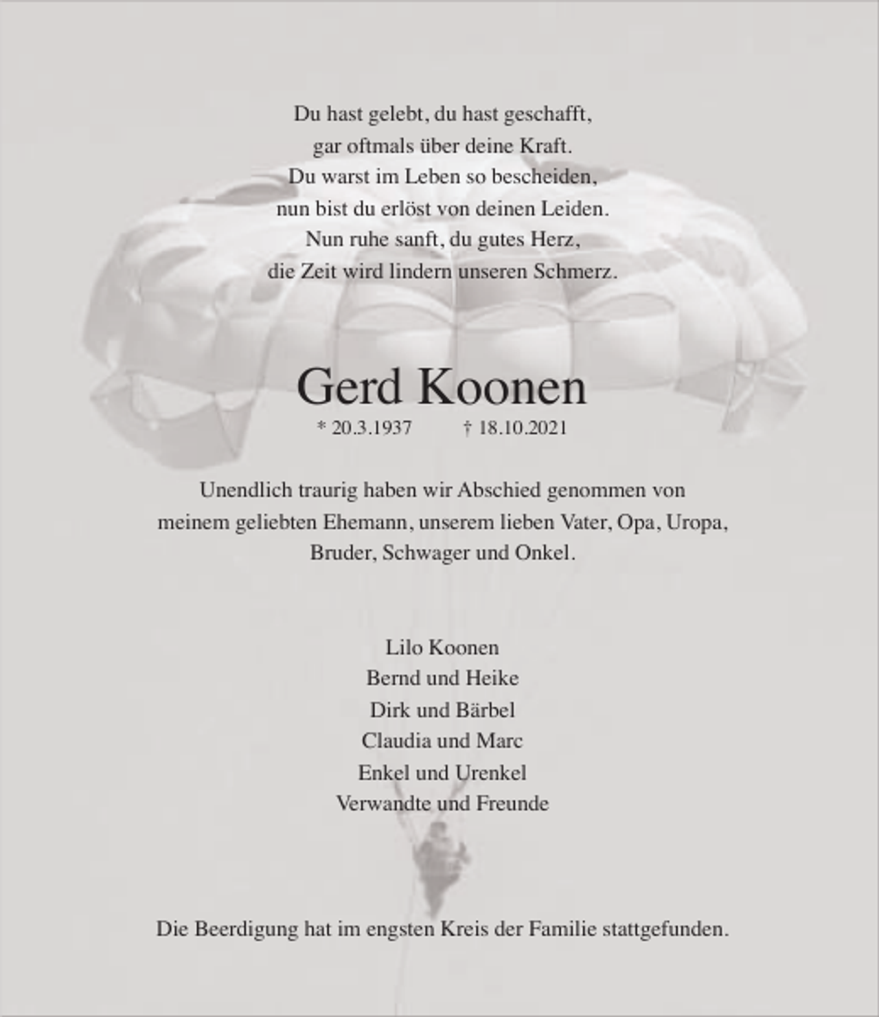 <p>Du hast gelebt, du hast geschafft,<br />gar oftmals über deine Kraft.<br />Du warst im Leben so bescheiden,<br />nun bist du erlöst von deinen Leiden.<br />Nun ruhe sanft, du gutes Herz,<br />die Zeit wird lindern unseren Schmerz.</p><p>Gerd Koonen<br />* 20.3.1937</p><p>† 18.10.2021</p><p>Unendlich traurig haben wir Abschied genommen von<br />meinem geliebten Ehemann, unserem lieben Vater, Opa, Uropa,<br />Bruder, Schwager und Onkel.</p><p>Lilo Koonen<br />Bernd und Heike<br />Dirk und Bärbel<br />Claudia und Marc<br />Enkel und Urenkel<br />Verwandte und Freunde</p><p>Die Beerdigung hat im engsten Kreis der Familie stattgefunden.</p>