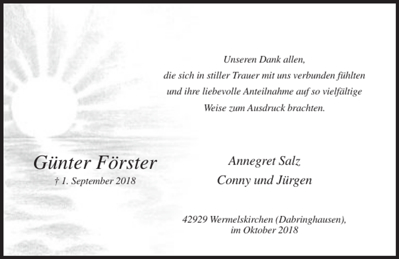 <p>Unseren Dank allen,<br />die sich in stiller Trauer mit uns verbunden fühlten<br />und ihre liebevolle Anteilnahme auf so vielfältige<br />Weise zum Ausdruck brachten.</p><p>Günter Förster<br />† 1. September 2018</p><p>Annegret Salz<br />Conny und Jürgen<br />42929 Wermelskirchen (Dabringhausen),<br />im Oktober 2018</p>
