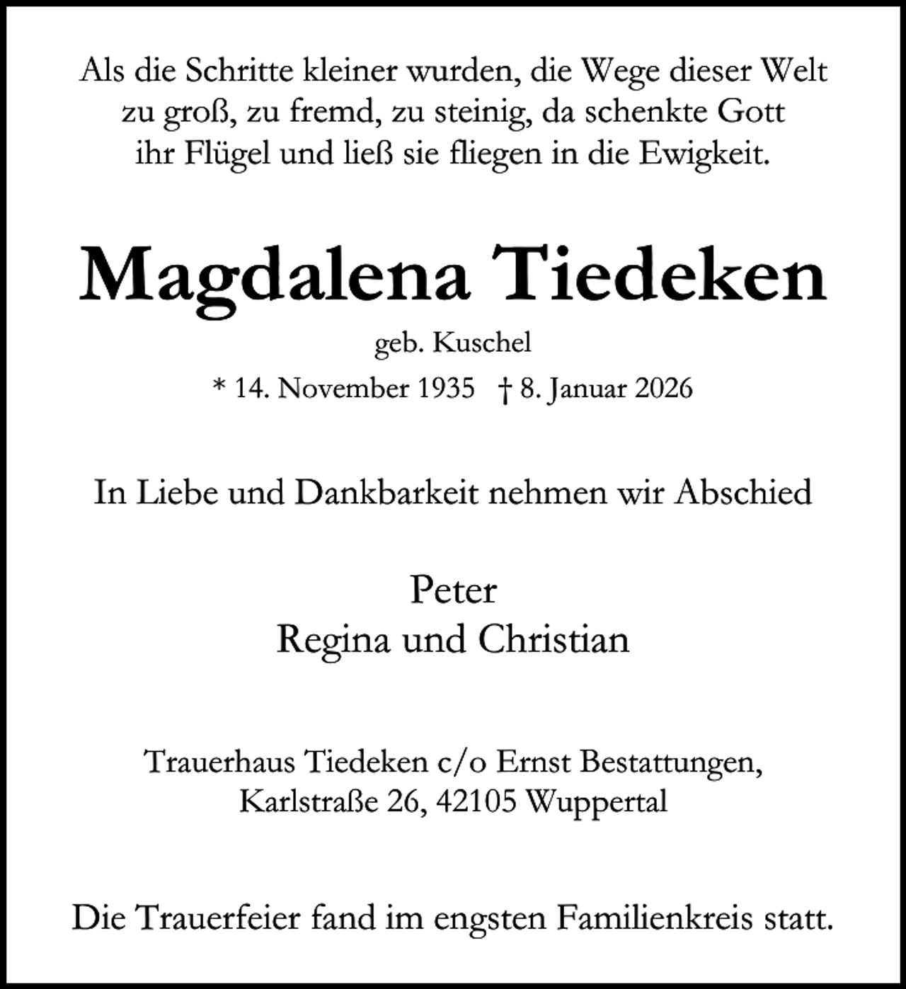 <p>Als die Schritte kleiner wurden, die Wege dieser Welt<br />zu groß, zu fremd, zu steinig, da schenkte Gott<br />ihr Flügel und ließ sie fliegen in die Ewigkeit.</p><p>Magdalena Tiedeken<br />geb. Kuschel<br />* 14. November 1935 † 8. Januar 2026</p><p>In Liebe und Dankbarkeit nehmen wir Abschied</p><p>Peter<br />Regina und Christian<br />Trauerhaus Tiedeken c/o Ernst Bestattungen,<br />Karlstraße 26, 42105 Wuppertal</p><p>Die Trauerfeier fand im engsten Familienkreis statt.</p>