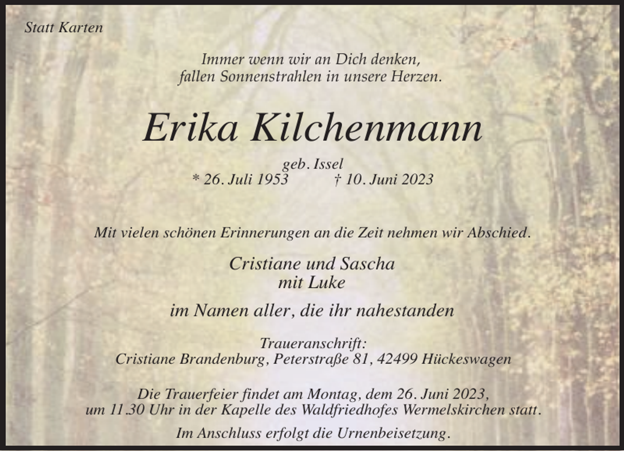 <p>Statt Karten<br />Immer wenn wir an Dich denken,<br />fallen Sonnenstrahlen in unsere Herzen.</p><p>Erika Kilchenmann<br />geb. Issel<br />* 26. Juli 1953<br />† 10. Juni 2023</p><p>Mit vielen schönen Erinnerungen an die Zeit nehmen wir Abschied.</p><p>Cristiane und Sascha<br />mit Luke<br />im Namen aller, die ihr nahestanden<br />Traueranschrift:<br />Cristiane Brandenburg, Peterstraße 81, 42499 Hückeswagen<br />Die Trauerfeier findet am Montag, dem 26. Juni 2023,<br />um 11.30 Uhr in der Kapelle des Waldfriedhofes Wermelskirchen statt.<br />Im Anschluss erfolgt die Urnenbeisetzung.</p>