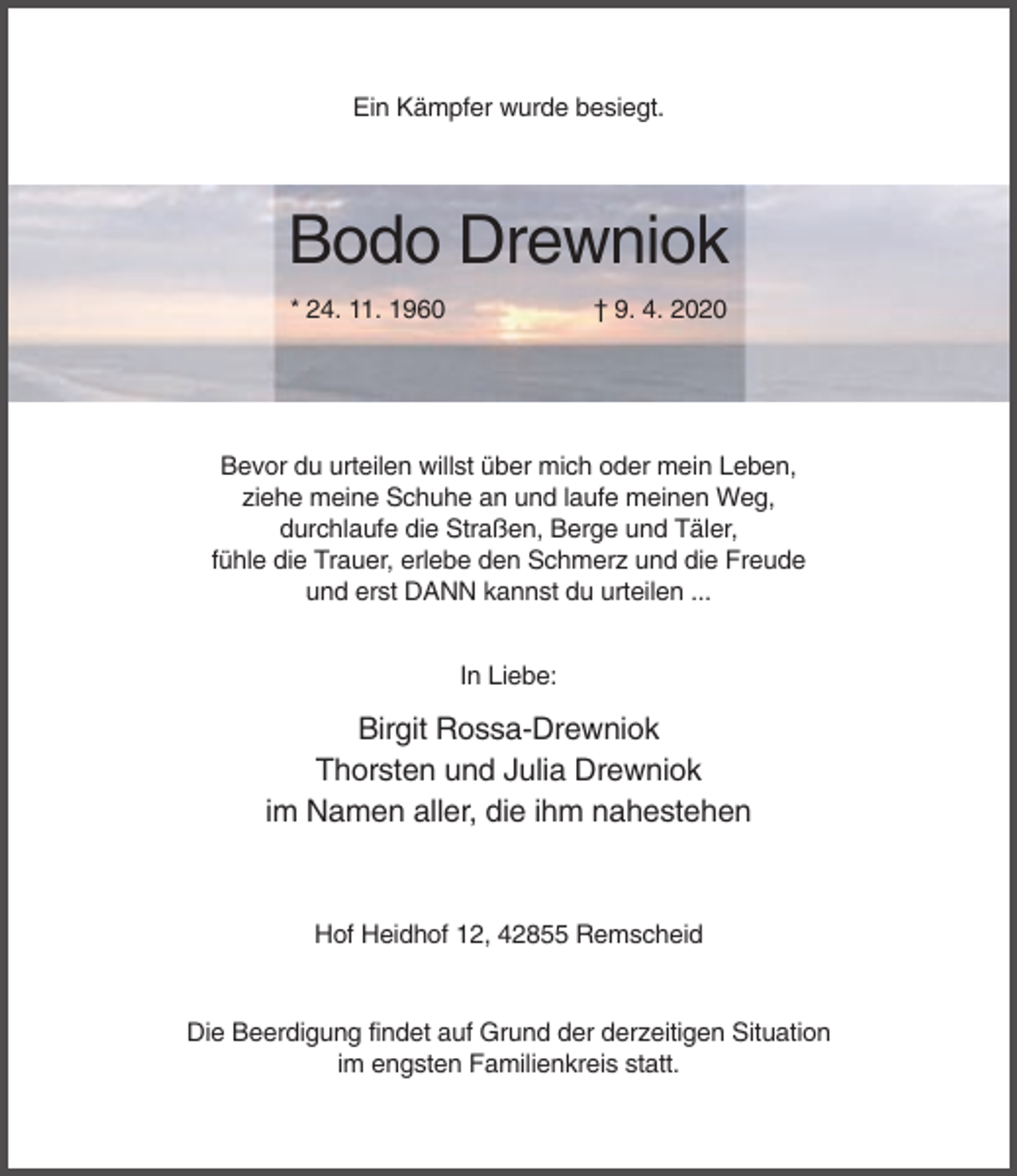 <p>Ein Kämpfer wurde besiegt.</p><p>Bodo Drewniok<br />* 24. 11. 1960</p><p>† 9. 4. 2020</p><p>Bevor du urteilen willst über mich oder mein Leben,<br />ziehe meine Schuhe an und laufe meinen Weg,<br />durchlaufe die Straßen, Berge und Täler,<br />fühle die Trauer, erlebe den Schmerz und die Freude<br />und erst DANN kannst du urteilen ...<br />In Liebe:</p><p>Birgit Rossa-Drewniok<br />Thorsten und Julia Drewniok<br />im Namen aller, die ihm nahestehen</p><p>Hof Heidhof 12, 42855 Remscheid</p><p>Die Beerdigung findet auf Grund der derzeitigen Situation<br />im engsten Familienkreis statt.</p>