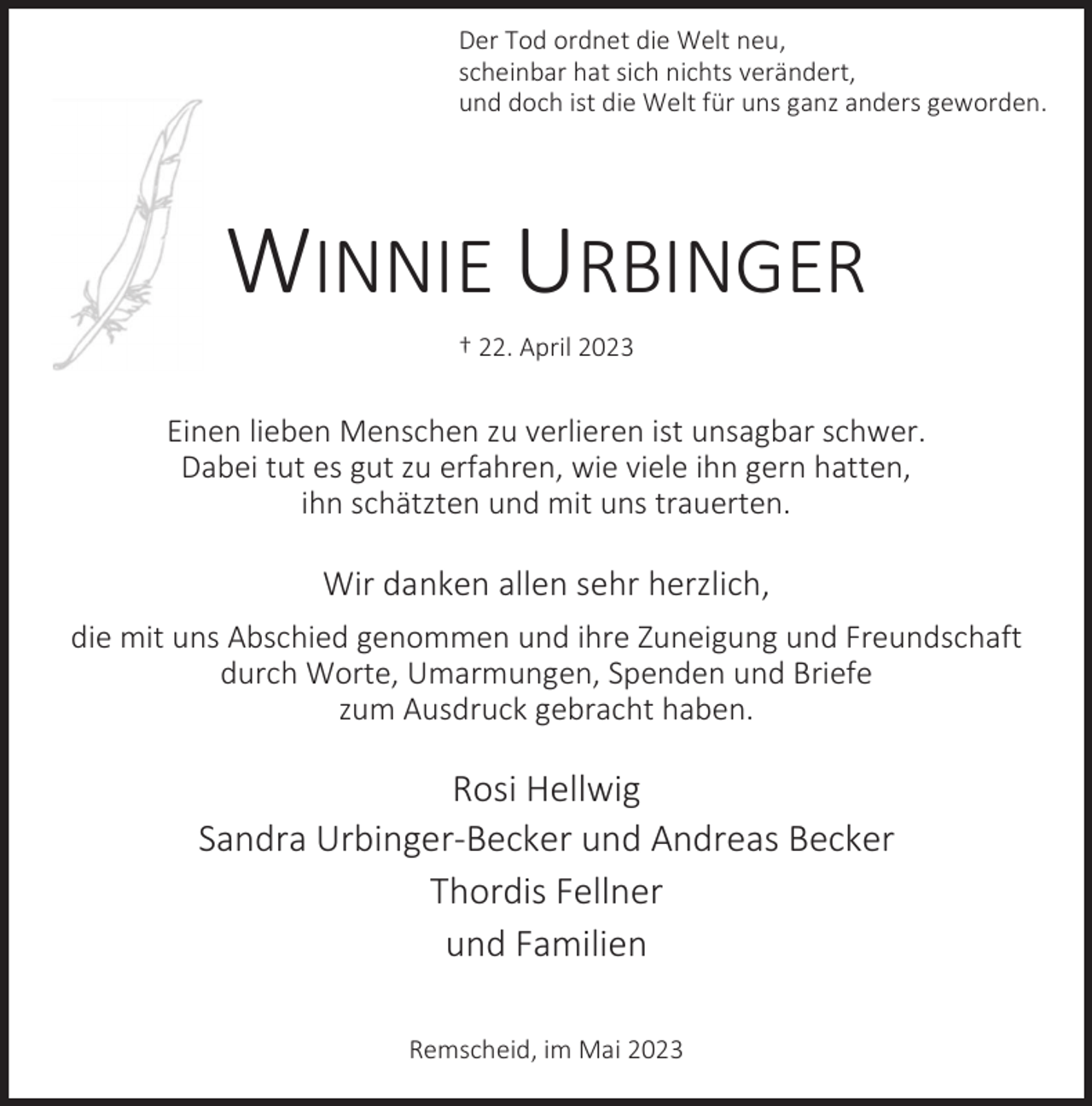 <p>Der Tod ordnet die Welt neu,<br />scheinbar hat sich nichts verändert,<br />und doch ist die Welt für uns ganz anders geworden.</p><p>WINNIE URBINGER<br />† 22. April 2023</p><p>Einen lieben Menschen zu verlieren ist unsagbar schwer.<br />Dabei tut es gut zu erfahren, wie viele ihn gern hatten,<br />ihn schätzten und mit uns trauerten.</p><p>Wir danken allen sehr herzlich,<br />die mit uns Abschied genommen und ihre Zuneigung und Freundschaft<br />durch Worte, Umarmungen, Spenden und Briefe<br />zum Ausdruck gebracht haben.</p><p>Rosi Hellwig<br />Sandra Urbinger-Becker und Andreas Becker<br />Thordis Fellner<br />und Familien<br />Remscheid, im Mai 2023</p>