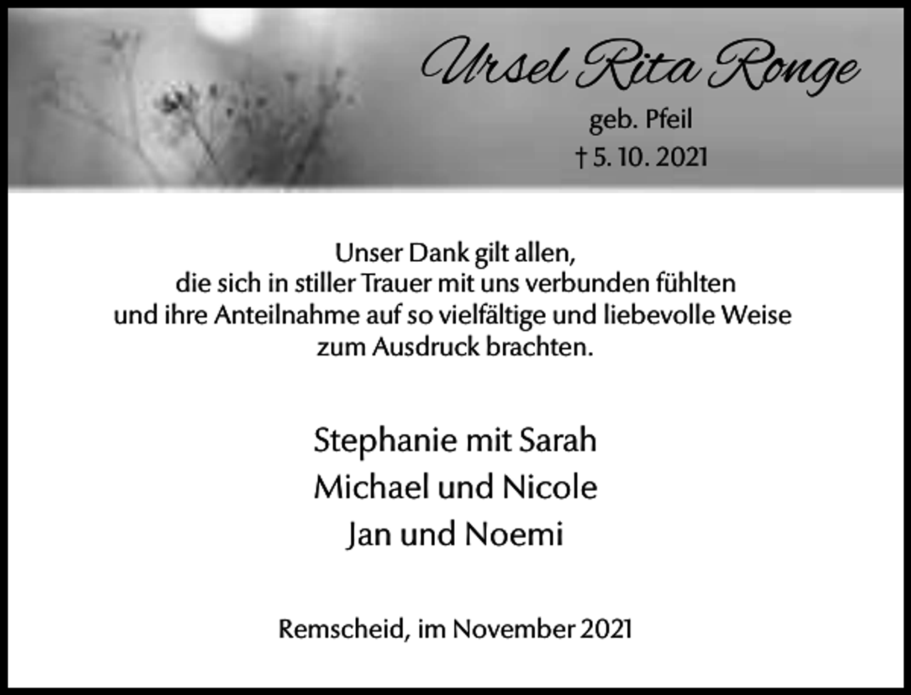 <p>Ursel Rita Ronge<br />geb. Pfeil<br />† 5. 10. 2021</p><p>Unser Dank gilt allen,<br />die sich in stiller Trauer mit uns verbunden fühlten<br />und ihre Anteilnahme auf so vielfältige und liebevolle Weise<br />zum Ausdruck brachten.</p><p>Stephanie mit Sarah<br />Michael und Nicole<br />Jan und Noemi<br />Remscheid, im November 2021</p>