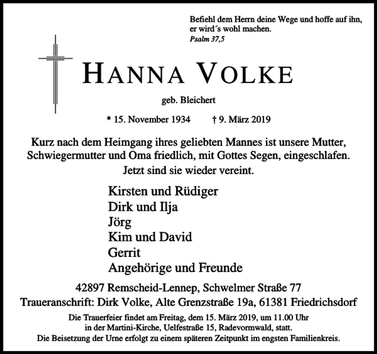 <p>Befiehl dem Herrn deine Wege und hoffe auf ihn,<br />er wird´s wohl machen.</p><p>Psalm 37,5</p><p>H ANNA V OLKE<br />geb. Bleichert<br />* 15. November 1934</p><p>† 9. März 2019</p><p>Kurz nach dem Heimgang ihres geliebten Mannes ist unsere Mutter,<br />Schwiegermutter und Oma friedlich, mit Gottes Segen, eingeschlafen.<br />Jetzt sind sie wieder vereint.</p><p>Kirsten und Rüdiger<br />Dirk und Ilja<br />Jörg<br />Kim und David<br />Gerrit<br />Angehörige und Freunde<br />42897 Remscheid-Lennep, Schwelmer Straße 77<br />Traueranschrift: Dirk Volke, Alte Grenzstraße 19a, 61381 Friedrichsdorf<br />Die Trauerfeier findet am Freitag, dem 15. März 2019, um 11.00 Uhr<br />in der Martini-Kirche, Uelfestraße 15, Radevormwald, statt.<br />Die Beisetzung der Urne erfolgt zu einem späteren Zeitpunkt im engsten Familienkreis.</p>