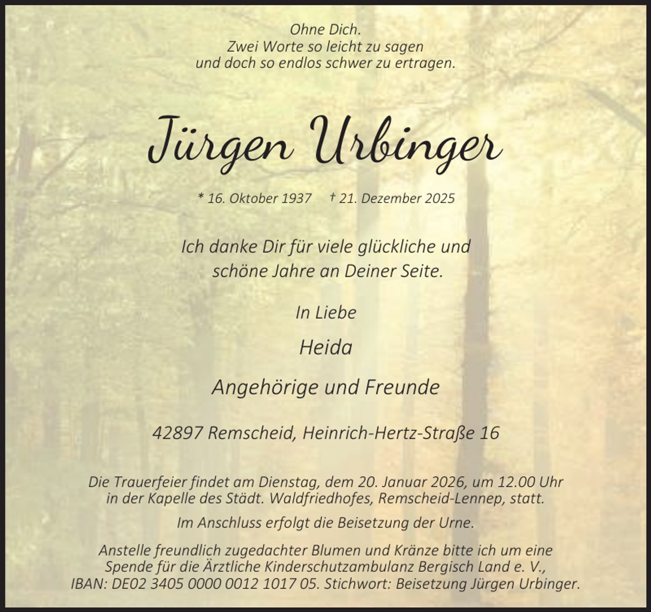 <p>Ohne Dich.<br />Zwei Worte so leicht zu sagen<br />und doch so endlos schwer zu ertragen.</p><p>Jürgen Urbinger<br />* 16. Oktober 1937</p><p>† 21. Dezember 2025</p><p>Ich danke Dir für viele glückliche und<br />schöne Jahre an Deiner Seite.<br />In Liebe</p><p>Heida<br />Angehörige und Freunde<br />42897 Remscheid, Heinrich-Hertz-Straße 16<br />Die Trauerfeier findet am Dienstag, dem 20. Januar 2026, um 12.00 Uhr<br />in der Kapelle des Städt. Waldfriedhofes, Remscheid-Lennep, statt.<br />Im Anschluss erfolgt die Beisetzung der Urne.<br />Anstelle freundlich zugedachter Blumen und Kränze bitte ich um eine<br />Spende für die Ärztliche Kinderschutzambulanz Bergisch Land e. V.,<br />IBAN: DE02 3405 0012 1017 05. Stichwort: Beisetzung Jürgen Urbinger.</p>