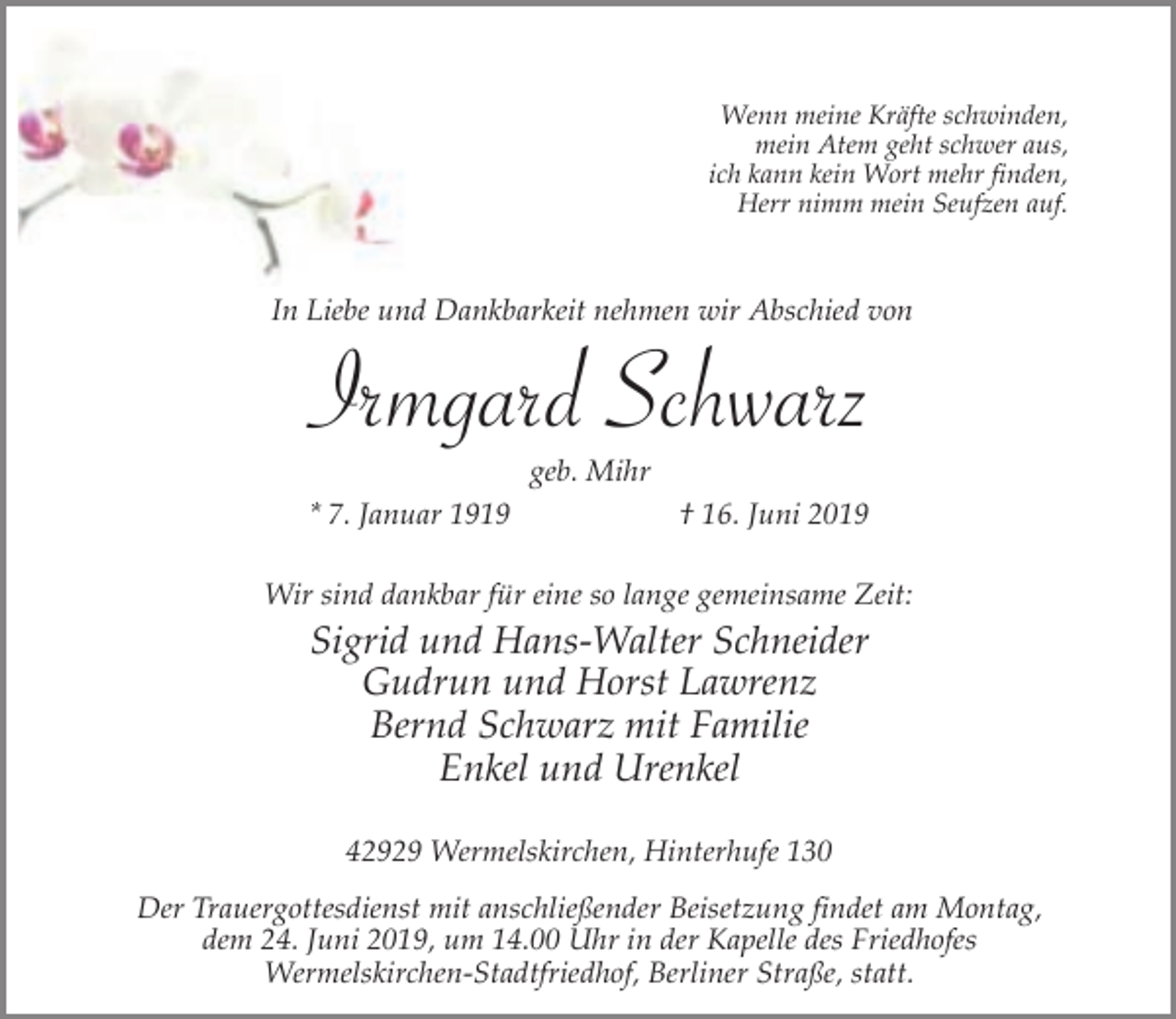 <p>Wenn meine Kräfte schwinden,<br />mein Atem geht schwer aus,<br />ich kann kein Wort mehr finden,<br />Herr nimm mein Seufzen auf.</p><p>In Liebe und Dankbarkeit nehmen wir Abschied von</p><p>Irmgard Schwarz<br />geb. Mihr<br />* 7. Januar 1919</p><p>† 16. Juni 2019</p><p>Wir sind dankbar für eine so lange gemeinsame Zeit:</p><p>Sigrid und Hans-Walter Schneider<br />Gudrun und Horst Lawrenz<br />Bernd Schwarz mit Familie<br />Enkel und Urenkel<br />42929 Wermelskirchen, Hinterhufe 130<br />Der Trauergottesdienst mit anschließender Beisetzung findet am Montag,<br />dem 24. Juni 2019, um 14.00 Uhr in der Kapelle des Friedhofes<br />Wermelskirchen-Stadtfriedhof, Berliner Straße, statt.</p>