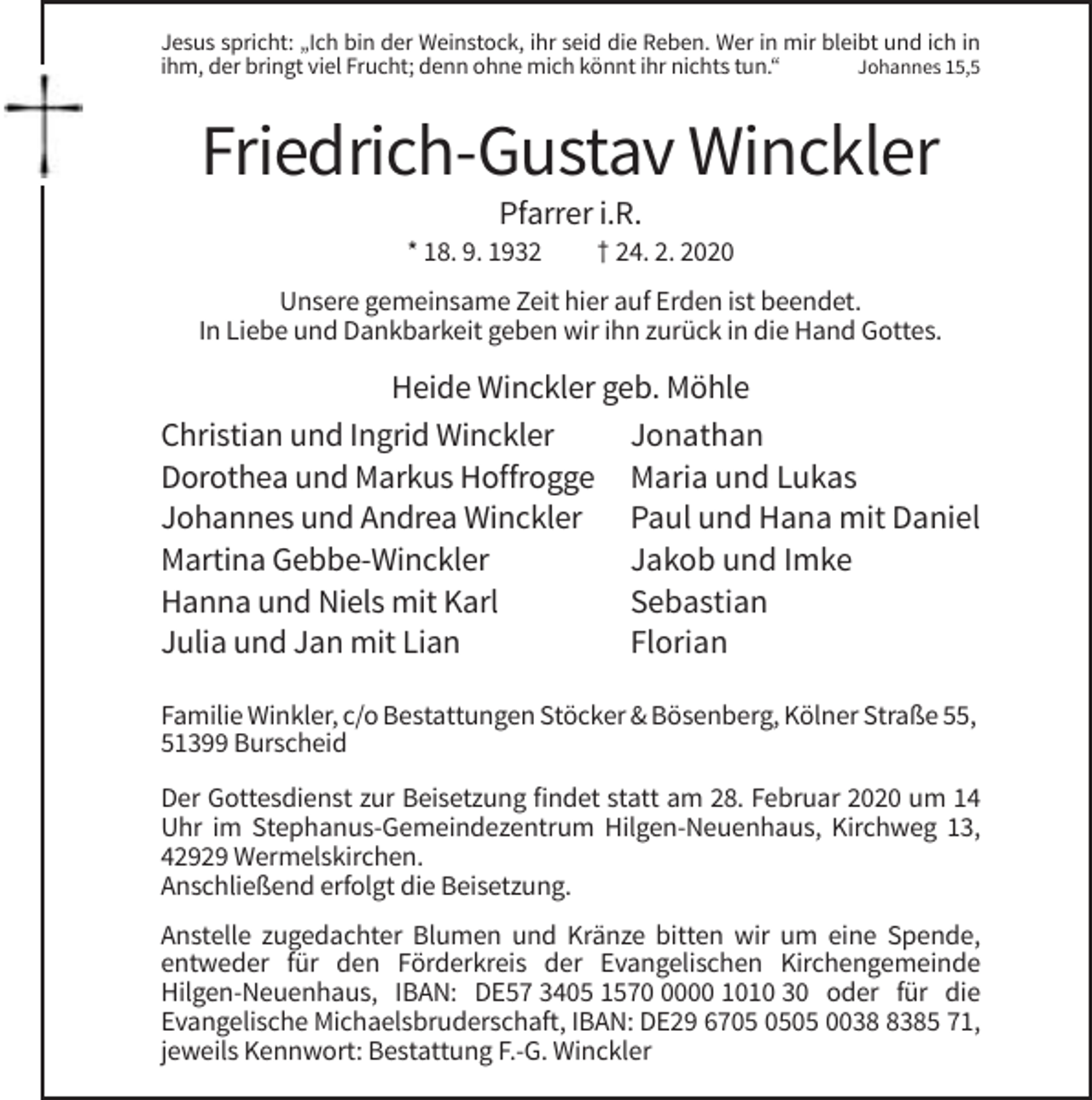 <p>Jesus spricht: „Ich bin der Weinstock, ihr seid die Reben. Wer in mir bleibt und ich in<br />ihm, der bringt viel Frucht; denn ohne mich könnt ihr nichts tun.“<br />Johannes 15,5</p><p>Friedrich-Gustav Winckler<br />Pfarrer i.R.<br />* 18. 9. 1932</p><p>† 24. 2. 2020</p><p>Unsere gemeinsame Zeit hier auf Erden ist beendet.<br />In Liebe und Dankbarkeit geben wir ihn zurück in die Hand Gottes.</p><p>Heide Winckler geb. Möhle<br />Christian und Ingrid Winckler<br />Jonathan<br />Dorothea und Markus Hoffrogge Maria und Lukas<br />Johannes und Andrea Winckler Paul und Hana mit Daniel<br />Martina Gebbe-Winckler<br />Jakob und Imke<br />Hanna und Niels mit Karl<br />Sebastian<br />Julia und Jan mit Lian<br />Florian<br />Familie Winkler, c/o Bestattungen Stöcker &amp; Bösenberg, Kölner Straße 55,<br />51399 Burscheid<br />Der Gottesdienst zur Beisetzung findet statt am 28. Februar 2020 um 14<br />Uhr im Stephanus-Gemeindezentrum Hilgen-Neuenhaus, Kirchweg 13,<br />42929 Wermelskirchen.<br />Anschließend erfolgt die Beisetzung.<br />Anstelle zugedachter Blumen und Kränze bitten wir um eine Spende,<br />entweder für den Förderkreis der Evangelischen Kirchengemeinde<br />Hilgen-Neuenhaus, IBAN: DE57 3405 157000 1010 30 oder für die<br />Evangelische Michaelsbruderschaft, IBAN: DE29 6705 003385 71,<br />jeweils Kennwort: Bestattung F.-G. Winckler</p>