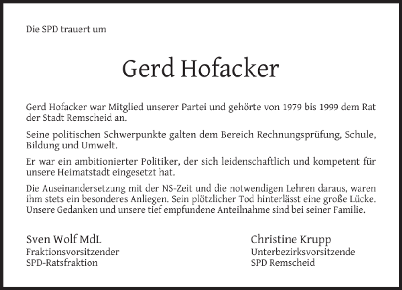 <p>Die SPD trauert um</p><p>Gerd Hofacker<br />Gerd Hofacker war Mitglied unserer Partei und gehörte von 1979 bis 1999 dem Rat<br />der Stadt Remscheid an.<br />Seine politischen Schwerpunkte galten dem Bereich Rechnungsprüfung, Schule,<br />Bildung und Umwelt.<br />Er war ein ambitionierter Politiker, der sich leidenschaftlich und kompetent für<br />unsere Heimatstadt eingesetzt hat.<br />Die Auseinandersetzung mit der NS-Zeit und die notwendigen Lehren daraus, waren<br />ihm stets ein besonderes Anliegen. Sein plötzlicher Tod hinterlässt eine große Lücke.<br />Unsere Gedanken und unsere tief empfundene Anteilnahme sind bei seiner Familie.</p><p>Sven Wolf MdL</p><p>Fraktionsvorsitzender<br />SPD-Ratsfraktion</p><p>Christine Krupp</p><p>Unterbezirksvorsitzende<br />SPD Remscheid</p>