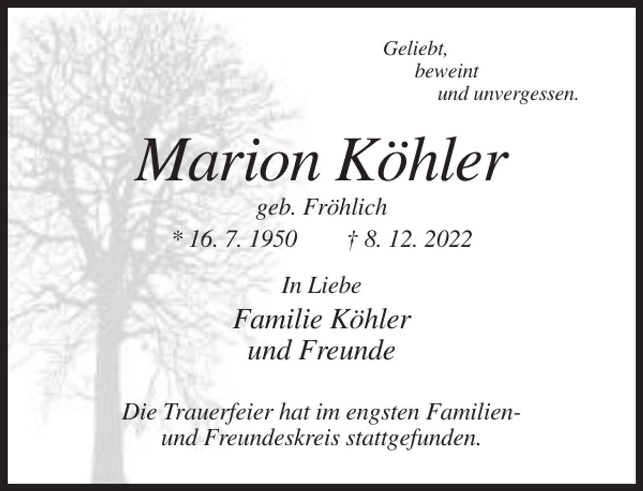 <p>Geliebt,<br />beweint<br />und unvergessen.</p><p>Marion Köhler<br />geb. Fröhlich<br />* 16. 7. 1950<br />† 8. 12. 2022<br />In Liebe</p><p>Familie Köhler<br />und Freunde<br />Die Trauerfeier hat im engsten Familienund Freundeskreis stattgefunden.</p>