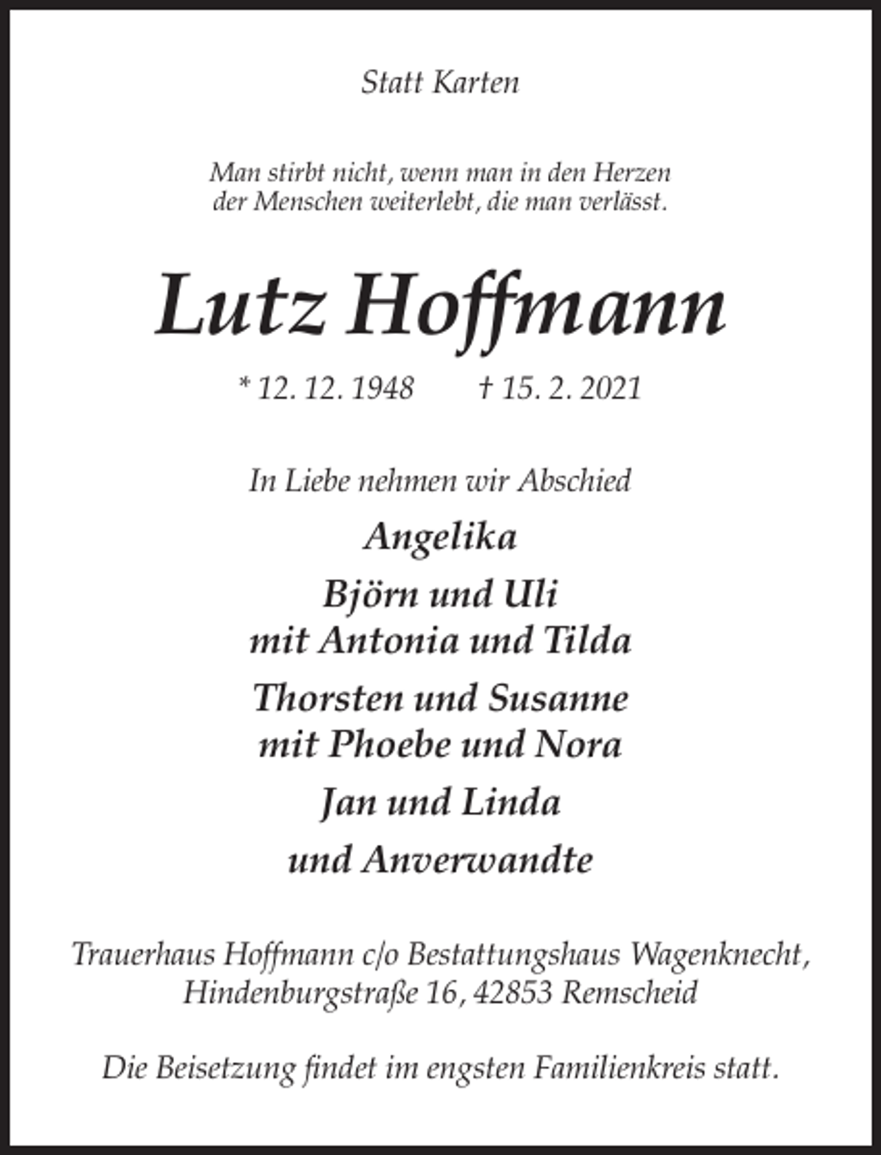 <p>Statt Karten<br />Man stirbt nicht, wenn man in den Herzen<br />der Menschen weiterlebt, die man verlässt.</p><p>Lutz Hoffmann<br />* 12. 12. 1948</p><p>† 15. 2. 2021</p><p>In Liebe nehmen wir Abschied</p><p>Angelika<br />Björn und Uli<br />mit Antonia und Tilda<br />Thorsten und Susanne<br />mit Phoebe und Nora<br />Jan und Linda<br />und Anverwandte<br />Trauerhaus Hoffmann c/o Bestattungshaus Wagenknecht,<br />Hindenburgstraße 16, 42853 Remscheid<br />Die Beisetzung findet im engsten Familienkreis statt.</p>