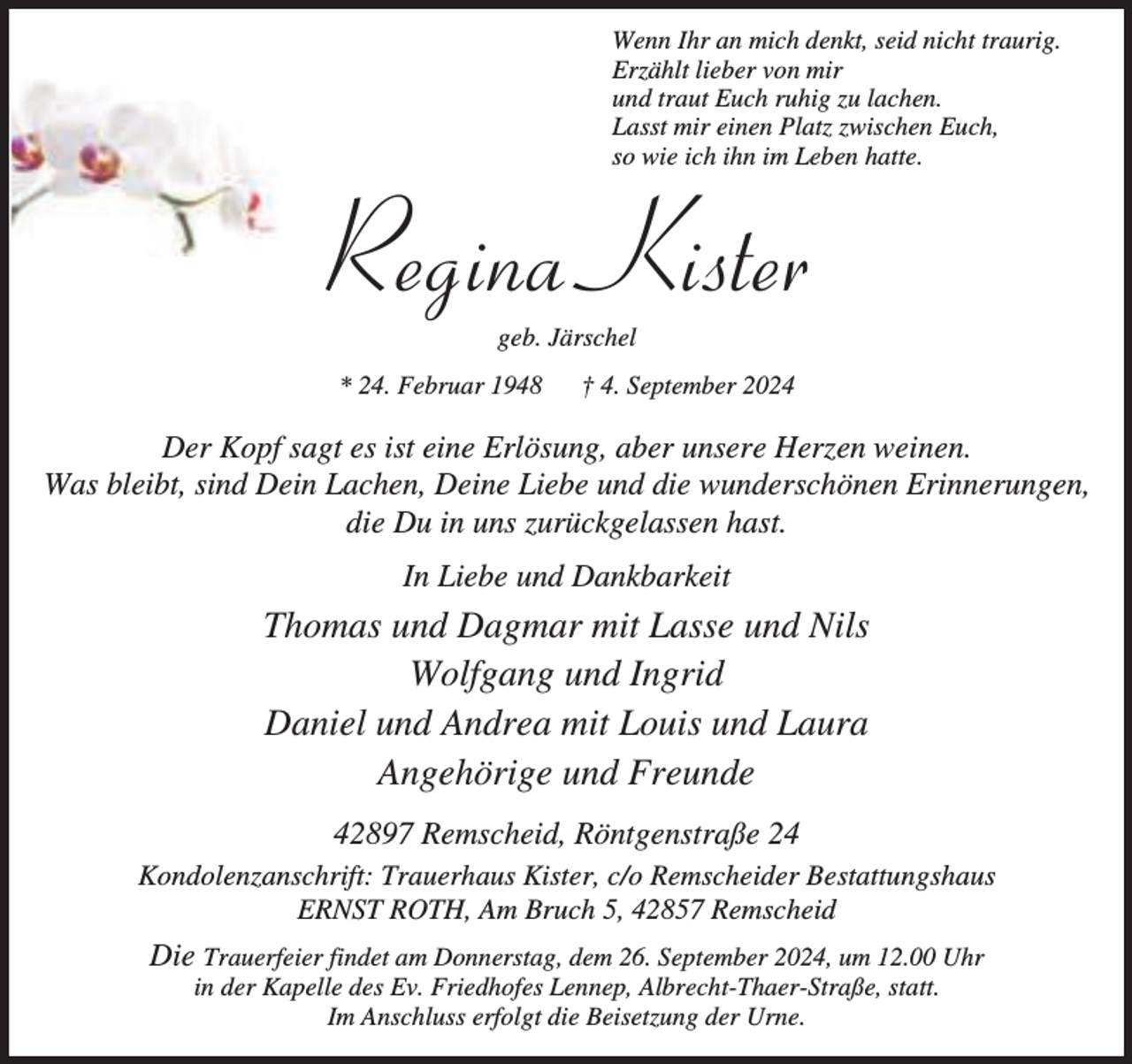 <p>Wenn Ihr an mich denkt, seid nicht traurig.<br />Erzählt lieber von mir<br />und traut Euch ruhig zu lachen.<br />Lasst mir einen Platz zwischen Euch,<br />so wie ich ihn im Leben hatte.</p><p>Regina Kister<br />geb. Järschel</p><p>* 24. Februar 1948</p><p>† 4. September 2024</p><p>Der Kopf sagt es ist eine Erlösung, aber unsere Herzen weinen.<br />Was bleibt, sind Dein Lachen, Deine Liebe und die wunderschönen Erinnerungen,<br />die Du in uns zurückgelassen hast.<br />In Liebe und Dankbarkeit</p><p>Thomas und Dagmar mit Lasse und Nils<br />Wolfgang und Ingrid<br />Daniel und Andrea mit Louis und Laura<br />Angehörige und Freunde<br />42897 Remscheid, Röntgenstraße 24<br />Kondolenzanschrift: Trauerhaus Kister, c/o Remscheider Bestattungshaus<br />ERNST ROTH, Am Bruch 5, 42857 Remscheid</p><p>Die Trauerfeier findet am Donnerstag, dem 26. September 2024, um 12.00 Uhr<br />in der Kapelle des Ev. Friedhofes Lennep, Albrecht-Thaer-Straße, statt.<br />Im Anschluss erfolgt die Beisetzung der Urne.</p>