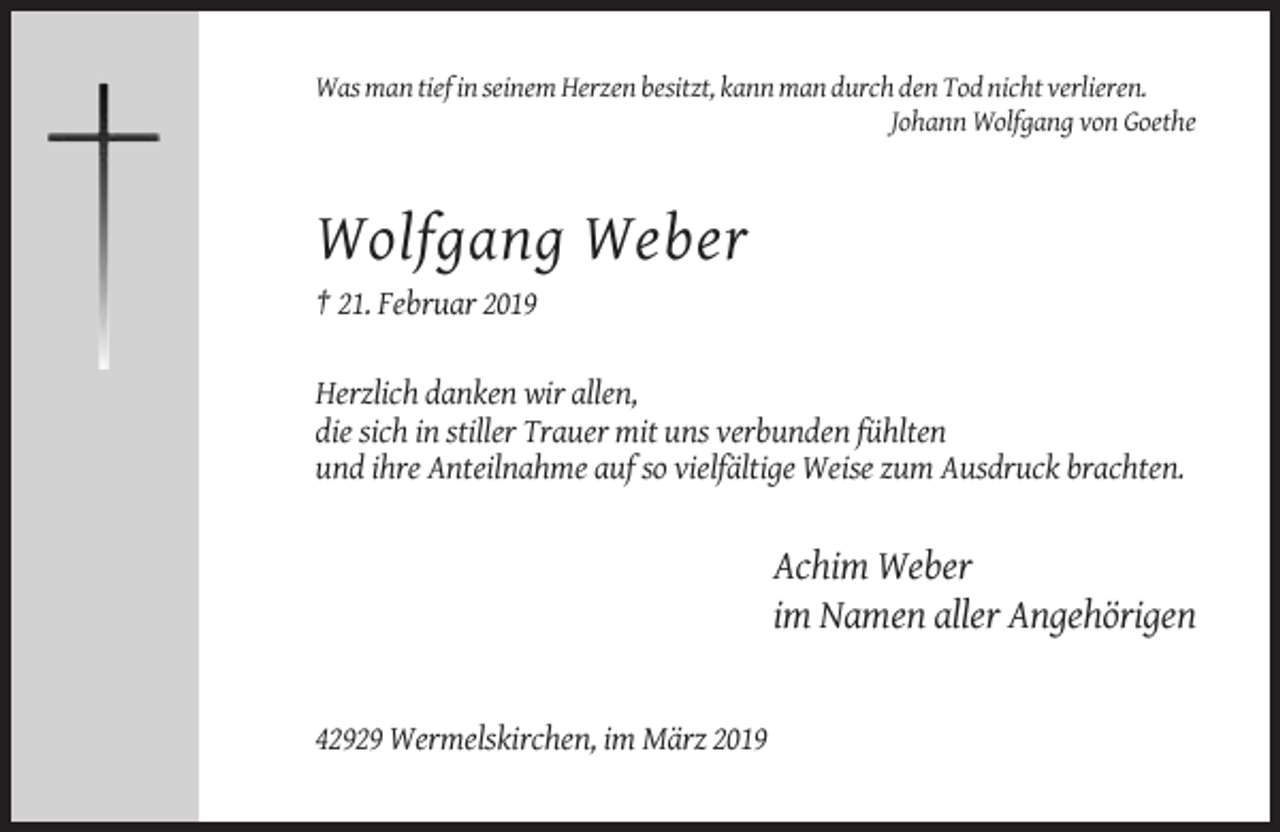 <p>Was man tief in seinem Herzen besitzt, kann man durch den Tod nicht verlieren.<br />Johann Wolfgang von Goethe</p><p>Wolfgang Weber<br />† 21. Februar 2019<br />Herzlich danken wir allen,<br />die sich in stiller Trauer mit uns verbunden fühlten<br />und ihre Anteilnahme auf so vielfältige Weise zum Ausdruck brachten.</p><p>Achim Weber<br />im Namen aller Angehörigen</p><p>42929 Wermelskirchen, im März 2019</p>