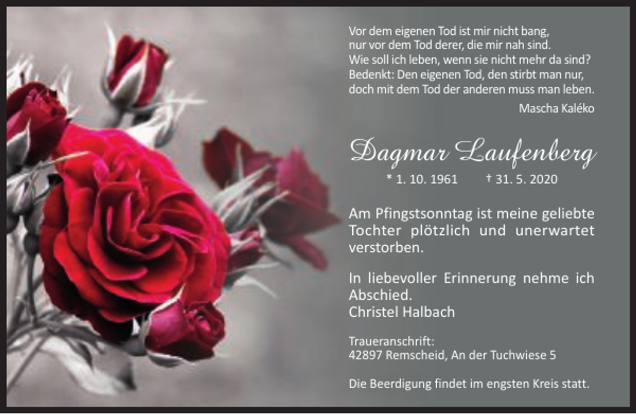 <p>Vor dem eigenen Tod ist mir nicht bang,<br />nur vor dem Tod derer, die mir nah sind.<br />Wie soll ich leben, wenn sie nicht mehr da sind?<br />Bedenkt: Den eigenen Tod, den stirbt man nur,<br />doch mit dem Tod der anderen muss man leben.<br />Mascha Kaléko</p><p>Dagmar Laufenberg<br />* 1. 10. 1961</p><p>† 31. 5. 2020</p><p>Am Pfingstsonntag ist meine geliebte<br />Tochter plötzlich und unerwartet<br />verstorben.<br />In liebevoller Erinnerung nehme ich<br />Abschied.<br />Christel Halbach<br />Traueranschrift:<br />42897 Remscheid, An der Tuchwiese 5<br />Die Beerdigung findet im engsten Kreis statt.</p>