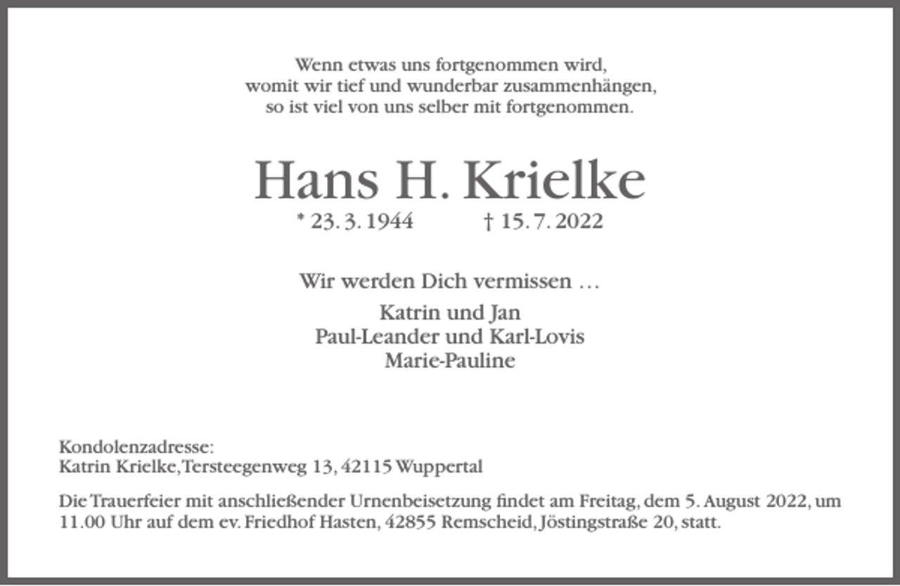 <p>Wenn etwas uns fortgenommen wird,<br />womit wir tief und wunderbar zusammenhängen,<br />so ist viel von uns selber mit fortgenommen.</p><p>Hans H. Krielke<br />* 23. 3. 1944</p><p>† 15. 7. 2022</p><p>Wir werden Dich vermissen …<br />Katrin und Jan<br />Paul-Leander und Karl-Lovis<br />Marie-Pauline</p><p>Kondolenzadresse:<br />Katrin Krielke,Tersteegenweg 13, 42115 Wuppertal<br />Die Trauerfeier mit anschließender Urnenbeisetzung ﬁndet am Freitag, dem 5. August 2022, um<br />11.00 Uhr auf dem ev. Friedhof Hasten, 42855 Remscheid, Jöstingstraße 20, statt.</p>