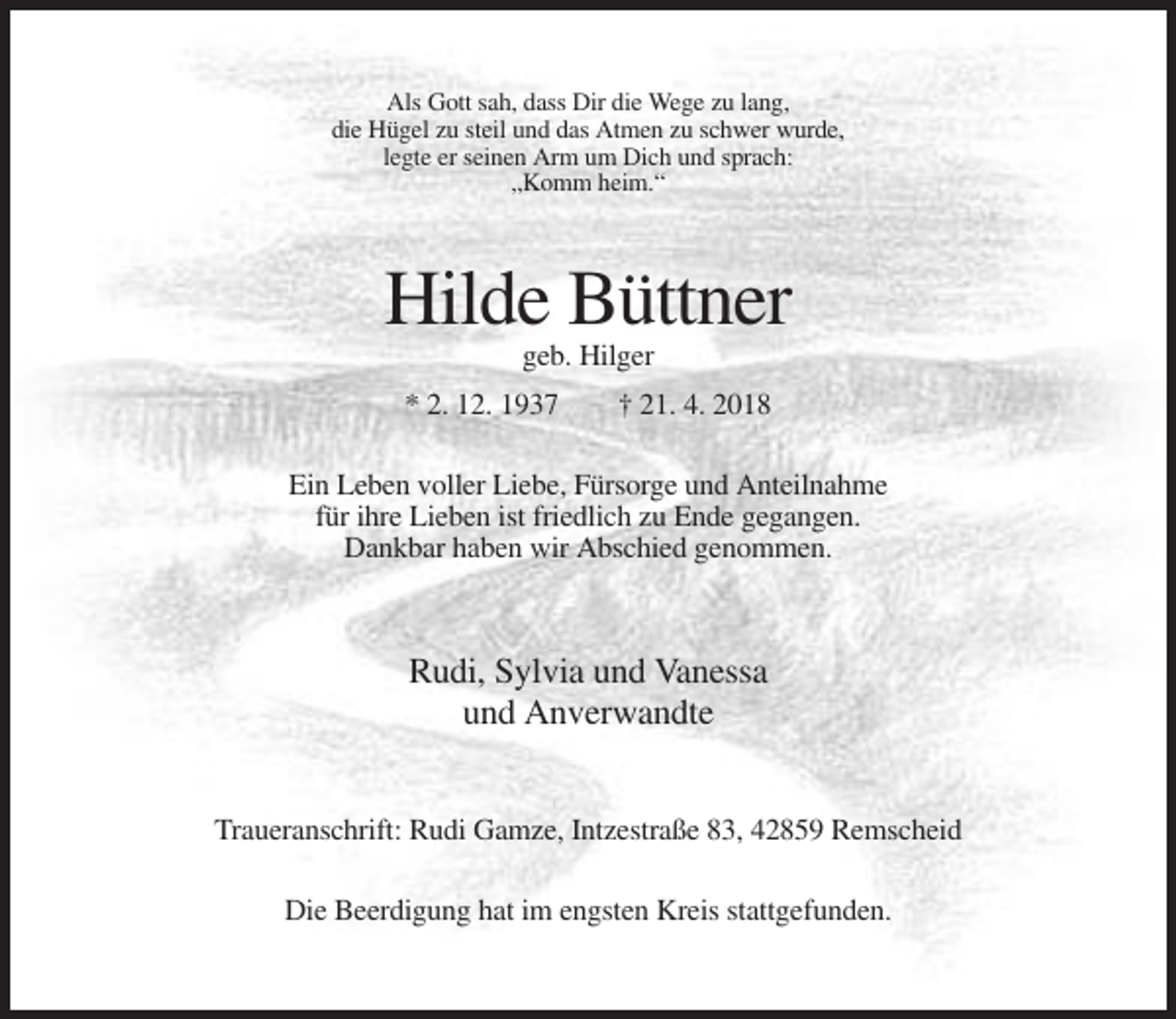 <p>Als Gott sah, dass Dir die Wege zu lang,<br />die Hügel zu steil und das Atmen zu schwer wurde,<br />legte er seinen Arm um Dich und sprach:<br />„Komm heim.“</p><p>Hilde Büttner<br />geb. Hilger<br />* 2. 12. 1937</p><p>† 21. 4. 2018</p><p>Ein Leben voller Liebe, Fürsorge und Anteilnahme<br />für ihre Lieben ist friedlich zu Ende gegangen.<br />Dankbar haben wir Abschied genommen.</p><p>Rudi, Sylvia und Vanessa<br />und Anverwandte<br />Traueranschrift: Rudi Gamze, Intzestraße 83, 42859 Remscheid<br />Die Beerdigung hat im engsten Kreis stattgefunden.</p>