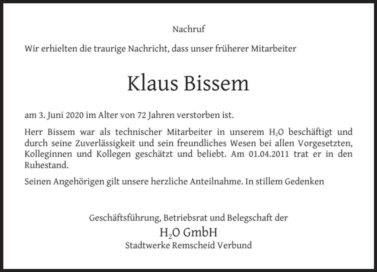<p>Nachruf<br />Wir erhielten die traurige Nachricht, dass unser früherer Mitarbeiter</p><p>Klaus Bissem<br />am 3. Juni 2020 im Alter von 72 Jahren verstorben ist.<br />Herr Bissem war als technischer Mitarbeiter in unserem H2O beschäftigt und<br />durch seine Zuverlässigkeit und sein freundliches Wesen bei allen Vorgesetzten,<br />Kolleginnen und Kollegen geschätzt und beliebt. Am 01.04.2011 trat er in den<br />Ruhestand.<br />Seinen Angehörigen gilt unsere herzliche Anteilnahme. In stillem Gedenken<br />Geschäftsführung, Betriebsrat und Belegschaft der</p><p>H2O GmbH</p><p>Stadtwerke Remscheid Verbund</p>