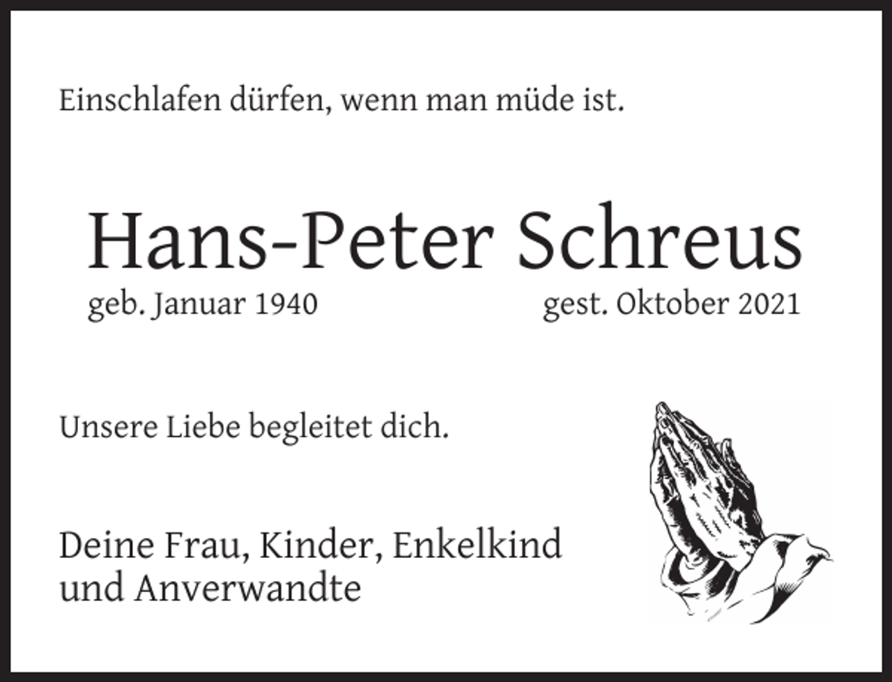 <p>Einschlafen dürfen, wenn man müde ist.</p><p>Hans-Peter Schreus<br />geb. Januar 1940</p><p>gest. Oktober 2021</p><p>Unsere Liebe begleitet dich.</p><p>Deine Frau, Kinder, Enkelkind<br />und Anverwandte</p>