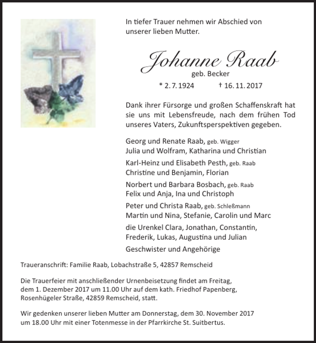 <p>In tiefer Trauer nehmen wir Abschied von<br />unserer lieben Mutter.</p><p>Johanne Raab<br />geb. Becker<br />* 2. 7. 1924<br />† 16. 11. 2017</p><p>Dank ihrer Fürsorge und großen Schaffenskraft hat<br />sie uns mit Lebensfreude, nach dem frühen Tod<br />unseres Vaters, Zukunftsperspektiven gegeben.<br />Georg und Renate Raab, geb. Wigger<br />Julia und Wolfram, Katharina und Christian<br />Karl-Heinz und Elisabeth Pesth, geb. Raab<br />Christine und Benjamin, Florian<br />Norbert und Barbara Bosbach, geb. Raab<br />Felix und Anja, Ina und Christoph<br />Peter und Christa Raab, geb. Schleßmann<br />Martin und Nina, Stefanie, Carolin und Marc<br />die Urenkel Clara, Jonathan, Constantin,<br />Frederik, Lukas, Augustina und Julian<br />Geschwister und Angehörige<br />Traueranschrift: Familie Raab, Lobachstraße 5, 42857 Remscheid<br />Die Trauerfeier mit anschließender Urnenbeisetzung findet am Freitag,<br />dem 1. Dezember 2017 um 11.00 Uhr auf dem kath. Friedhof Papenberg,<br />Rosenhügeler Straße, 42859 Remscheid, statt.<br />Wir gedenken unserer lieben Mutter am Donnerstag, dem 30. November 2017<br />um 18.00 Uhr mit einer Totenmesse in der Pfarrkirche St. Suitbertus.</p>