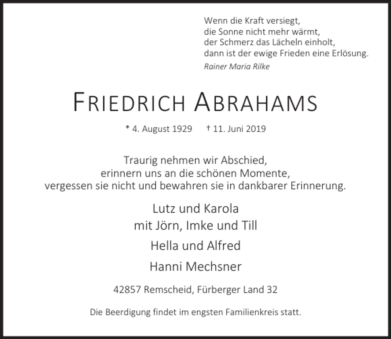 <p>Wenn die Kraft versiegt,<br />die Sonne nicht mehr wärmt,<br />der Schmerz das Lächeln einholt,<br />dann ist der ewige Frieden eine Erlösung.<br />Rainer Maria Rilke</p><p>F RIEDRICH A BRAHAMS<br />* 4. August 1929</p><p>† 11. Juni 2019</p><p>Traurig nehmen wir Abschied,<br />erinnern uns an die schönen Momente,<br />vergessen sie nicht und bewahren sie in dankbarer Erinnerung.</p><p>Lutz und Karola<br />mit Jörn, Imke und Till<br />Hella und Alfred<br />Hanni Mechsner<br />42857 Remscheid, Fürberger Land 32<br />Die Beerdigung findet im engsten Familienkreis statt.</p>