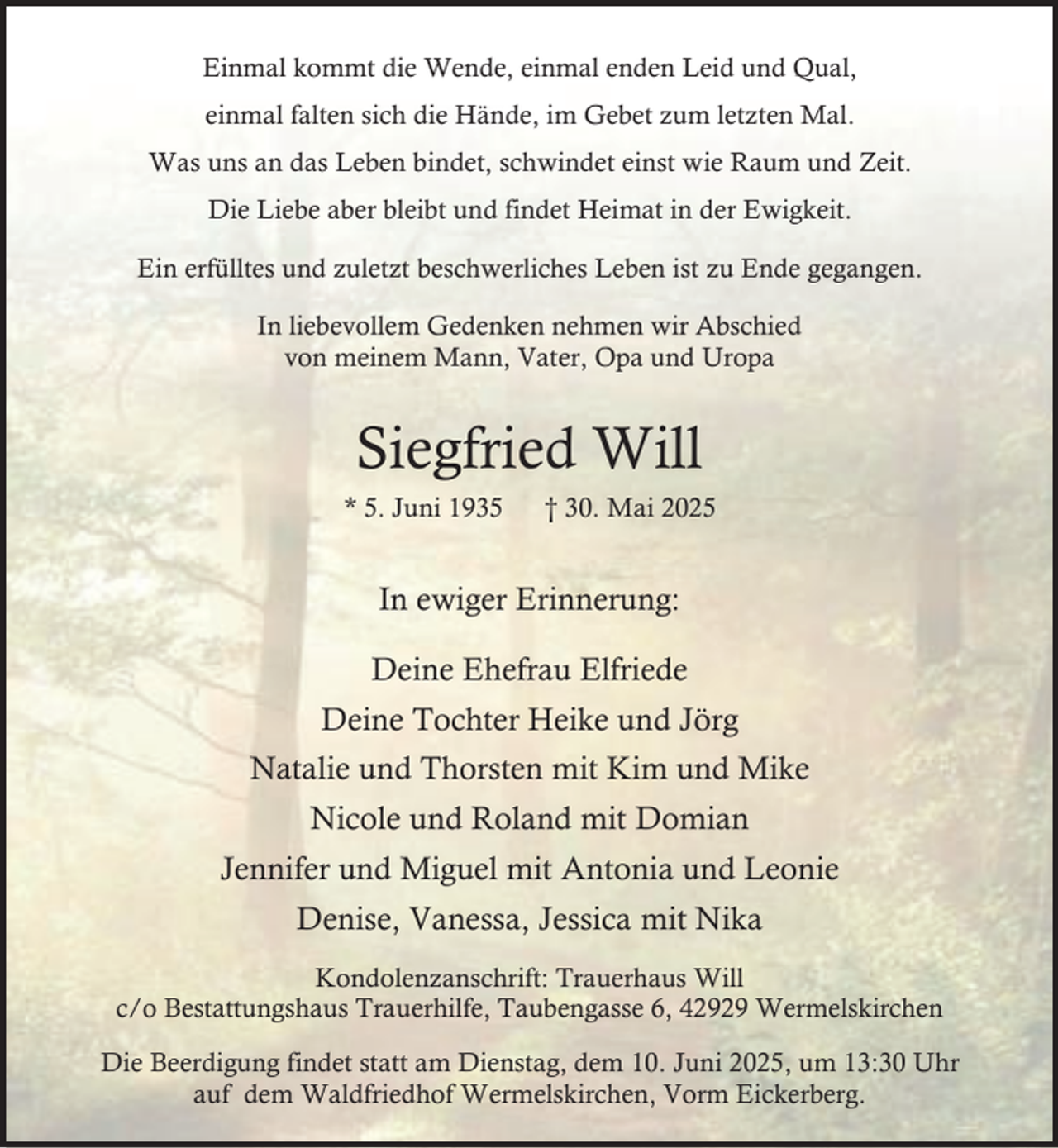 <p>Einmal kommt die Wende, einmal enden Leid und Qual,<br />einmal falten sich die Hände, im Gebet zum letzten Mal.<br />Was uns an das Leben bindet, schwindet einst wie Raum und Zeit.<br />Die Liebe aber bleibt und findet Heimat in der Ewigkeit.<br />Ein erfülltes und zuletzt beschwerliches Leben ist zu Ende gegangen.<br />In liebevollem Gedenken nehmen wir Abschied<br />von meinem Mann, Vater, Opa und Uropa</p><p>Siegfried Will<br />* 5. Juni 1935</p><p>† 30. Mai 2025</p><p>In ewiger Erinnerung:<br />Deine Ehefrau Elfriede<br />Deine Tochter Heike und Jörg<br />Natalie und Thorsten mit Kim und Mike<br />Nicole und Roland mit Domian<br />Jennifer und Miguel mit Antonia und Leonie<br />Denise, Vanessa, Jessica mit Nika<br />Kondolenzanschrift: Trauerhaus Will<br />c/o Bestattungshaus Trauerhilfe, Taubengasse 6, 42929 Wermelskirchen<br />Die Beerdigung findet statt am Dienstag, dem 10. Juni 2025, um 13:30 Uhr<br />auf dem Waldfriedhof Wermelskirchen, Vorm Eickerberg.</p>