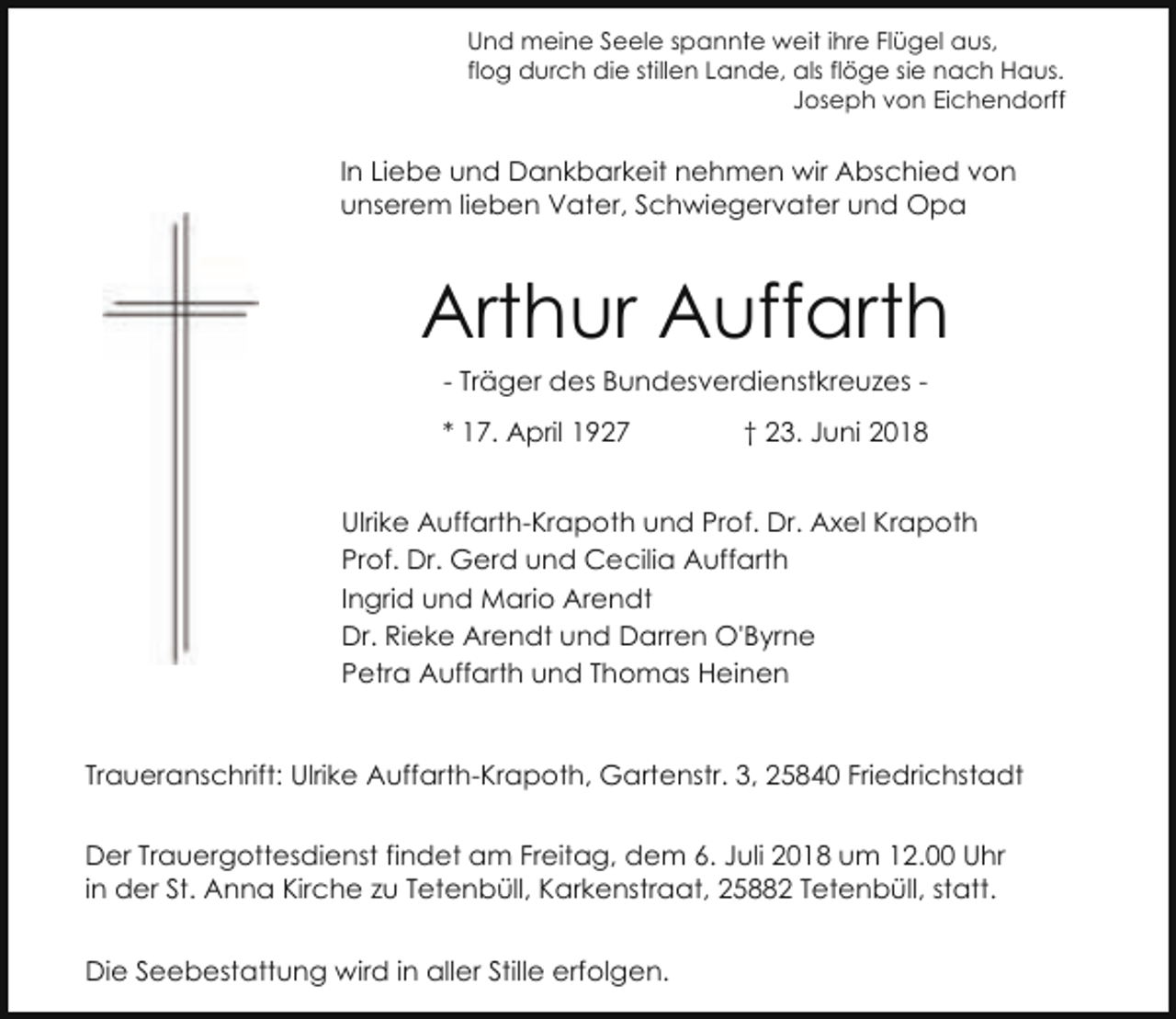 <p>Und meine Seele spannte weit ihre Flügel aus,<br />flog durch die stillen Lande, als flöge sie nach Haus.<br />Joseph von Eichendorff</p><p>In Liebe und Dankbarkeit nehmen wir Abschied von<br />unserem lieben Vater, Schwiegervater und Opa</p><p>Arthur Auffarth<br />- Träger des Bundesverdienstkreuzes * 17. April 1927</p><p>† 23. Juni 2018</p><p>Ulrike Auffarth-Krapoth und Prof. Dr. Axel Krapoth<br />Prof. Dr. Gerd und Cecilia Auffarth<br />Ingrid und Mario Arendt<br />Dr. Rieke Arendt und Darren O'Byrne<br />Petra Auffarth und Thomas Heinen</p><p>Traueranschrift: Ulrike Auffarth-Krapoth, Gartenstr. 3, 25840 Friedrichstadt<br />Der Trauergottesdienst findet am Freitag, dem 6. Juli 2018 um 12.00 Uhr<br />in der St. Anna Kirche zu Tetenbüll, Karkenstraat, 25882 Tetenbüll, statt.<br />Die Seebestattung wird in aller Stille erfolgen.</p>