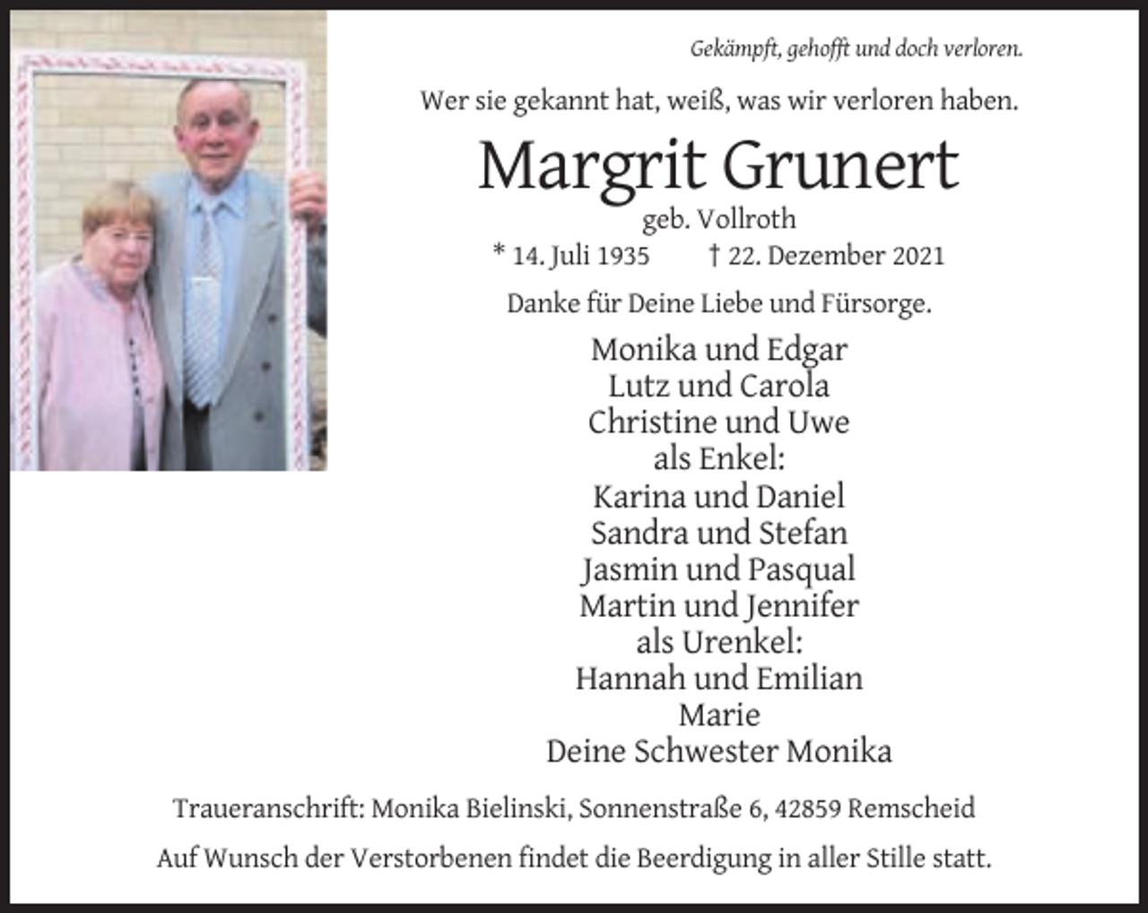 <p>Gekämpft, gehofft und doch verloren.</p><p>Wer sie gekannt hat, weiß, was wir verloren haben.</p><p>Margrit Grunert<br />geb. Vollroth<br />* 14. Juli 1935<br />† 22. Dezember 2021<br />Danke für Deine Liebe und Fürsorge.</p><p>Monika und Edgar<br />Lutz und Carola<br />Christine und Uwe<br />als Enkel:<br />Karina und Daniel<br />Sandra und Stefan<br />Jasmin und Pasqual<br />Martin und Jennifer<br />als Urenkel:<br />Hannah und Emilian<br />Marie<br />Deine Schwester Monika<br />Traueranschrift: Monika Bielinski, Sonnenstraße 6, 42859 Remscheid<br />Auf Wunsch der Verstorbenen findet die Beerdigung in aller Stille statt.</p>