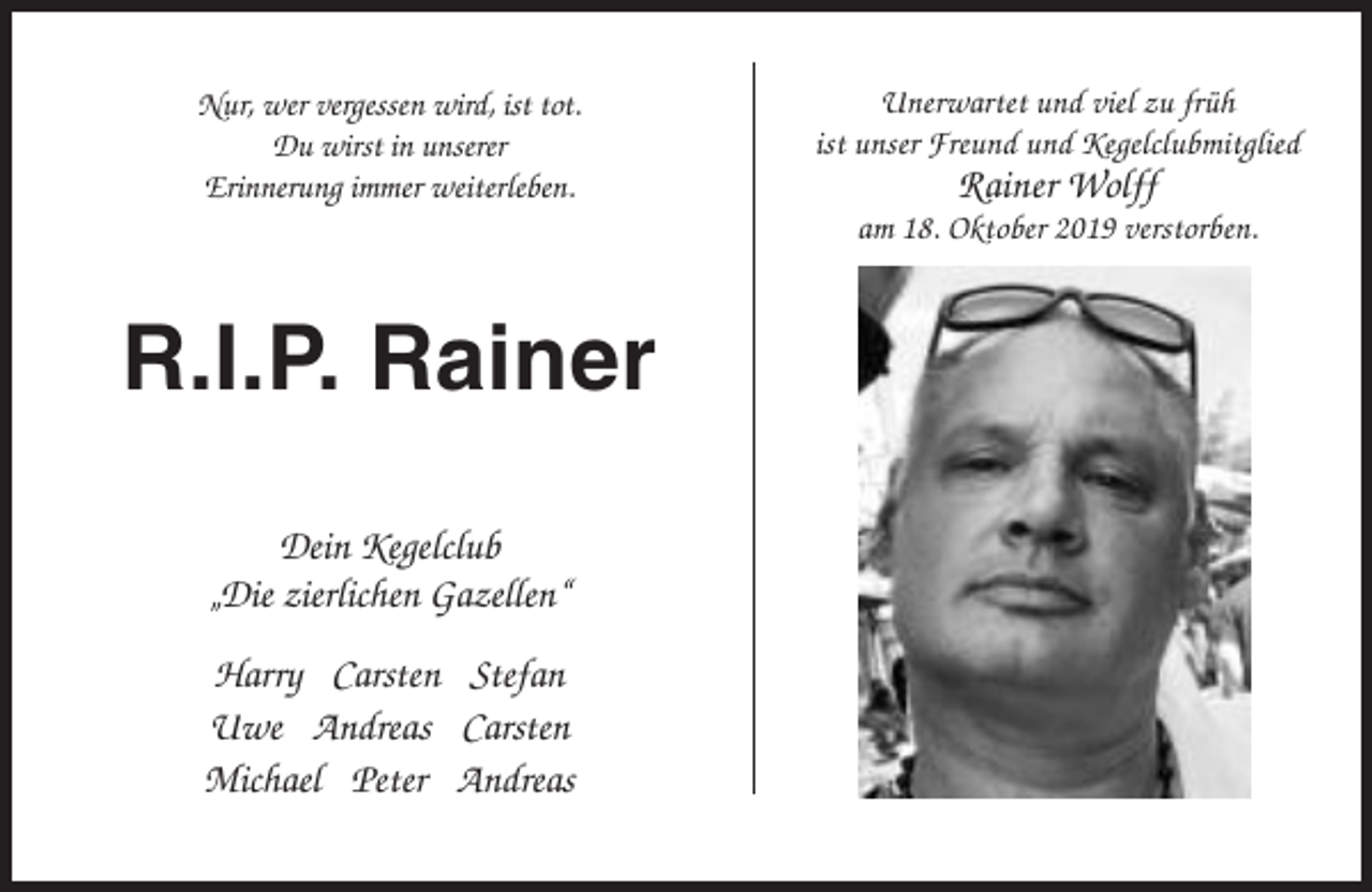 <p>Nur, wer vergessen wird, ist tot.<br />Du wirst in unserer<br />Erinnerung immer weiterleben.</p><p>Unerwartet und viel zu früh<br />ist unser Freund und Kegelclubmitglied</p><p>Rainer Wolff<br />am 18. Oktober 2019 verstorben.</p><p>R.I.P. Rainer<br />Dein Kegelclub<br />„Die zierlichen Gazellen“<br />Harry Carsten Stefan<br />Uwe Andreas Carsten<br />Michael Peter Andreas</p>