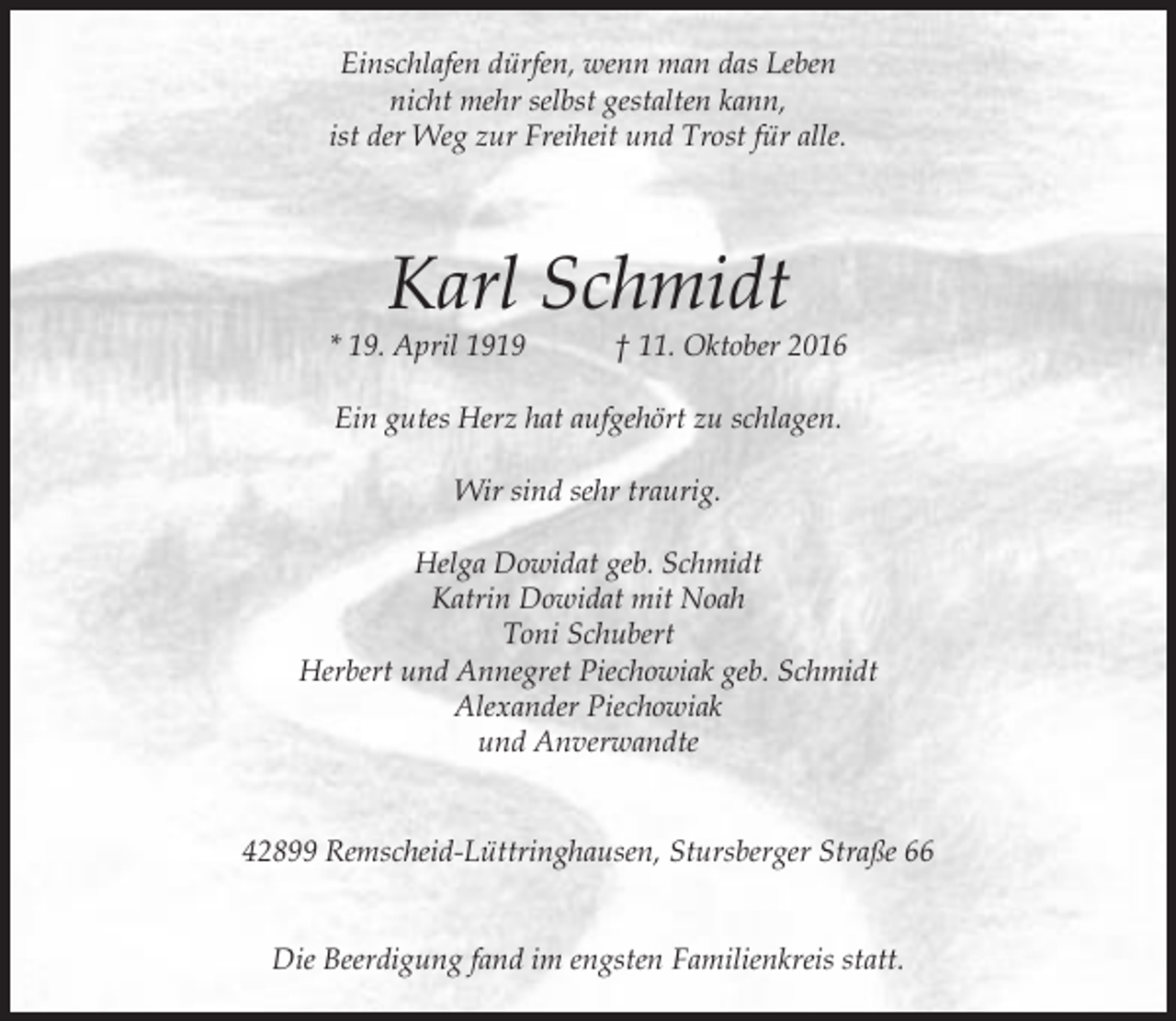 <p>Einschlafen dürfen, wenn man das Leben<br />nicht mehr selbst gestalten kann,<br />ist der Weg zur Freiheit und Trost für alle.</p><p>Karl Schmidt</p><p>* 19. April 1919</p><p>† 11. Oktober 2016</p><p>Ein gutes Herz hat aufgehört zu schlagen.<br />Wir sind sehr traurig.<br />Helga Dowidat geb. Schmidt<br />Katrin Dowidat mit Noah<br />Toni Schubert<br />Herbert und Annegret Piechowiak geb. Schmidt<br />Alexander Piechowiak<br />und Anverwandte<br />42899 Remscheid-Lüttringhausen, Stursberger Straße 66<br />Die Beerdigung fand im engsten Familienkreis statt.</p>