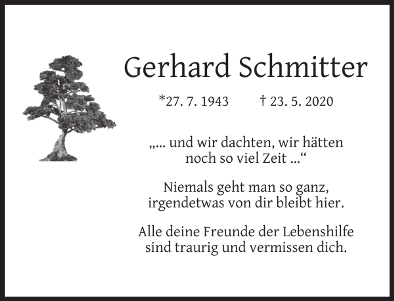 <p>Gerhard Schmitter<br />*27. 7. 1943</p><p>† 23. 5. 2020</p><p>„… und wir dachten, wir hätten<br />noch so viel Zeit …“<br />Niemals geht man so ganz,<br />irgendetwas von dir bleibt hier.<br />Alle deine Freunde der Lebenshilfe<br />sind traurig und vermissen dich.</p>