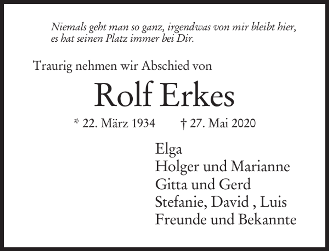 <p>Niemals geht man so ganz, irgendwas von mir bleibt hier,</p><p>Titel</p><p>es hat seinen Platz immer bei Dir.<br />Grundtext</p><p>Traurig nehmen wir Abschied von</p><p>Rolf Erkes<br />* 22. März 1934</p><p>† 27. Mai 2020</p><p>Elga<br />Holger und Marianne<br />Gitta und Gerd<br />Stefanie, David , Luis<br />Freunde und Bekannte</p>