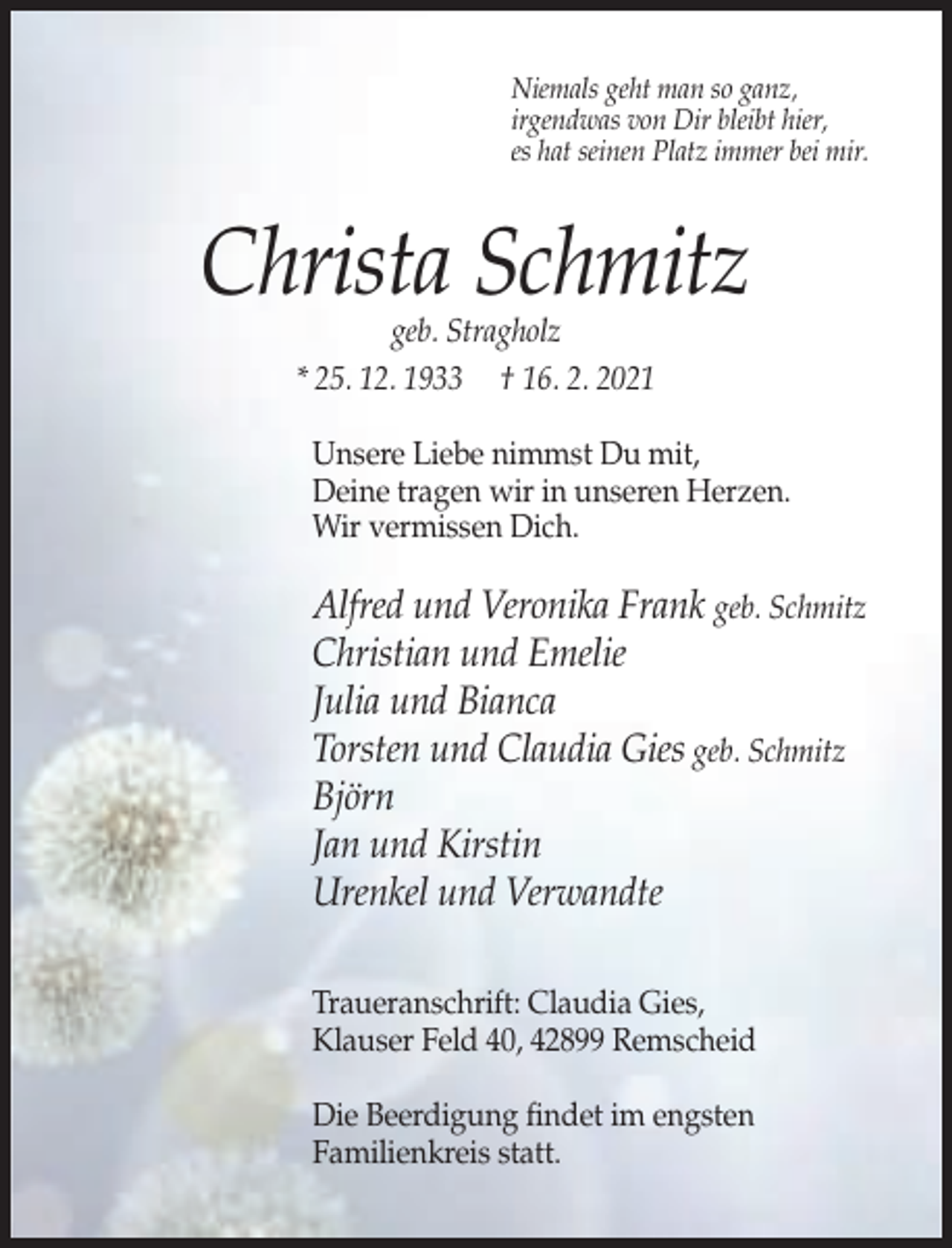 <p>Niemals geht man so ganz,<br />irgendwas von Dir bleibt hier,<br />es hat seinen Platz immer bei mir.</p><p>Christa Schmitz<br />geb. Stragholz<br />* 25. 12. 1933 † 16. 2. 2021</p><p>Unsere Liebe nimmst Du mit,<br />Deine tragen wir in unseren Herzen.<br />Wir vermissen Dich.</p><p>Alfred und Veronika Frank geb. Schmitz<br />Christian und Emelie<br />Julia und Bianca<br />Torsten und Claudia Gies geb. Schmitz<br />Björn<br />Jan und Kirstin<br />Urenkel und Verwandte<br />Traueranschrift: Claudia Gies,<br />Klauser Feld 40, 42899 Remscheid<br />Die Beerdigung findet im engsten<br />Familienkreis statt.</p>