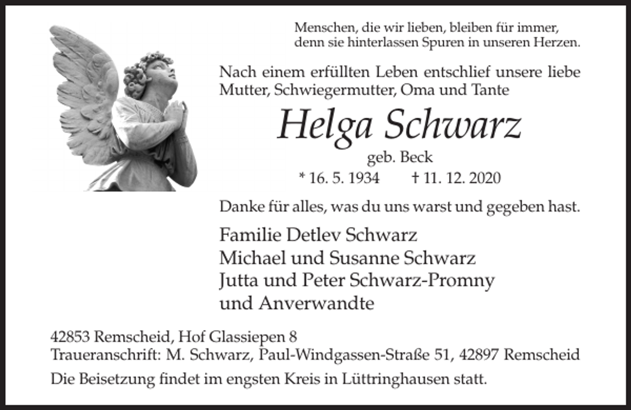 <p>Menschen, die wir lieben, bleiben für immer,<br />denn sie hinterlassen Spuren in unseren Herzen.</p><p>Nach einem erfüllten Leben entschlief unsere liebe<br />Mutter, Schwiegermutter, Oma und Tante</p><p>Helga Schwarz<br />geb. Beck<br />* 16. 5. 1934<br />† 11. 12. 2020<br />Danke für alles, was du uns warst und gegeben hast.</p><p>Familie Detlev Schwarz<br />Michael und Susanne Schwarz<br />Jutta und Peter Schwarz-Promny<br />und Anverwandte<br />42853 Remscheid, Hof Glassiepen 8<br />Traueranschrift: M. Schwarz, Paul-Windgassen-Straße 51, 42897 Remscheid<br />Die Beisetzung findet im engsten Kreis in Lüttringhausen statt.</p>
