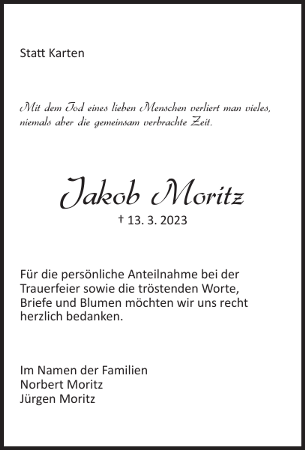 <p>Statt Karten</p><p>Mit dem Tod eines lieben Menschen verliert man vieles,<br />niemals aber die gemeinsam verbrachte Zeit.</p><p>Jakob Moritz<br />† 13. 3. 2023</p><p>Für die persönliche Anteilnahme bei der<br />Trauerfeier sowie die tröstenden Worte,<br />Briefe und Blumen möchten wir uns recht<br />herzlich bedanken.</p><p>Im Namen der Familien<br />Norbert Moritz<br />Jürgen Moritz</p>