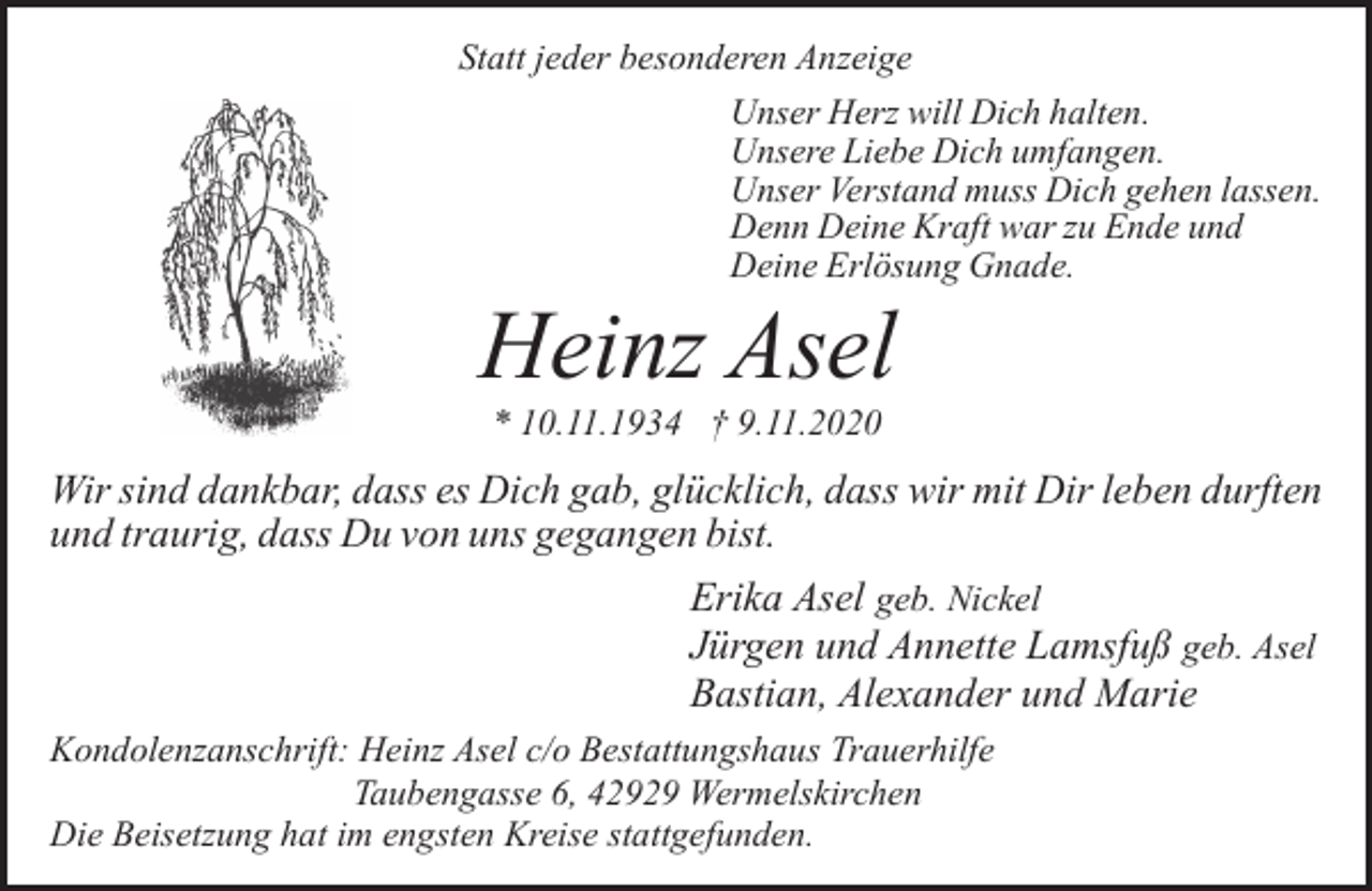 <p>Statt jeder besonderen Anzeige<br />Unser Herz will Dich halten.<br />Unsere Liebe Dich umfangen.<br />Unser Verstand muss Dich gehen lassen.<br />Denn Deine Kraft war zu Ende und<br />Deine Erlösung Gnade.</p><p>Heinz Asel<br />* 10.11.1934 † 9.11.2020</p><p>Wir sind dankbar, dass es Dich gab, glücklich, dass wir mit Dir leben durften<br />und traurig, dass Du von uns gegangen bist.<br />Erika Asel geb. Nickel<br />Jürgen und Annette Lamsfuß geb. Asel<br />Bastian, Alexander und Marie<br />Kondolenzanschrift: Heinz Asel c/o Bestattungshaus Trauerhilfe<br />Taubengasse 6, 42929 Wermelskirchen<br />Die Beisetzung hat im engsten Kreise stattgefunden.</p>