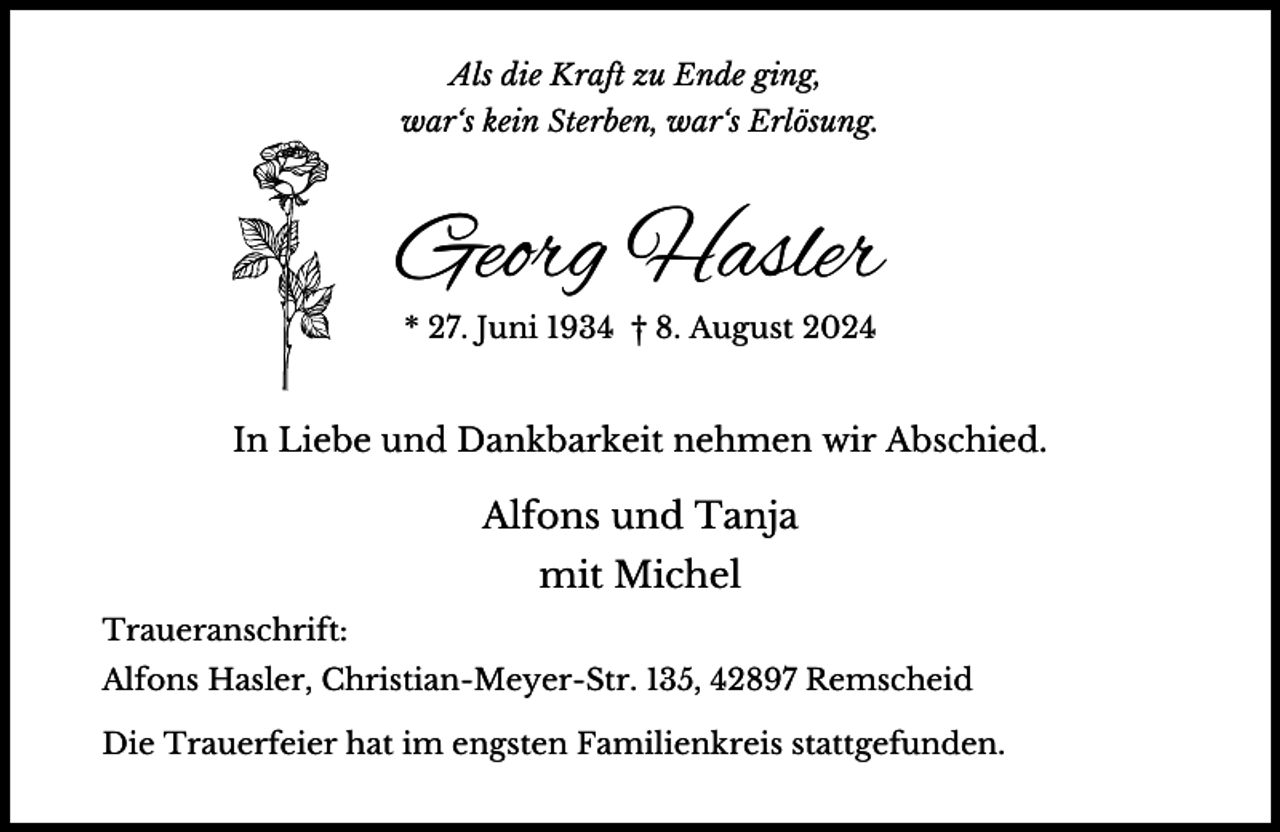 <p>Als die Kraft zu Ende ging,<br />war‘s kein Sterben, war‘s Erlösung.</p><p>Georg Hasler<br />* 27. Juni 1934 † 8. August 2024</p><p>In Liebe und Dankbarkeit nehmen wir Abschied.</p><p>Alfons und Tanja<br />mit Michel<br />Traueranschrift:<br />Alfons Hasler, Christian-Meyer-Str. 135, 42897 Remscheid<br />Die Trauerfeier hat im engsten Familienkreis stattgefunden.</p>